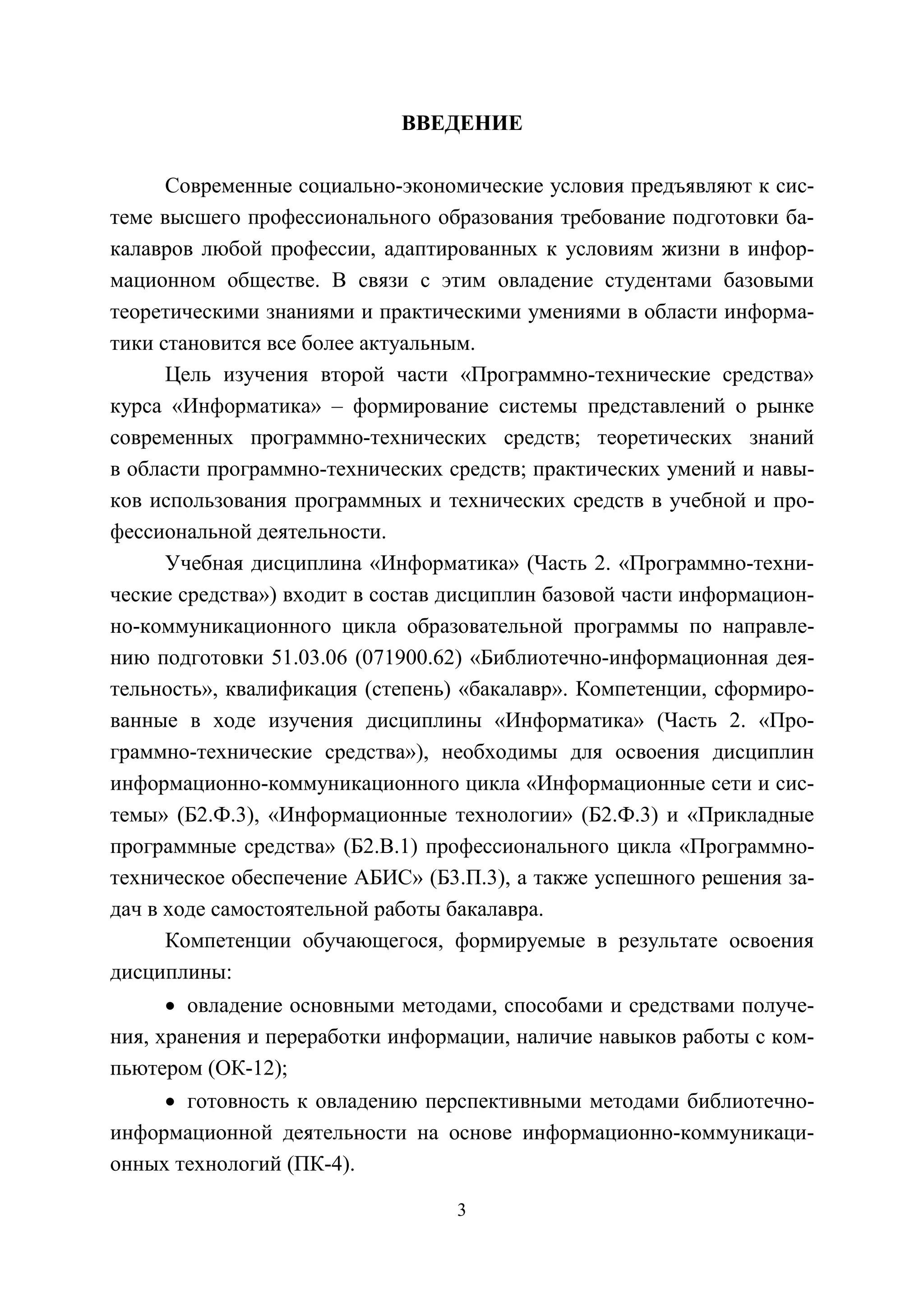 3
ВВЕДЕНИЕ
Современные социально-экономические условия предъявляют к сис-
теме высшего профессионального образования требование подготовки ба-
калавров любой профессии, адаптированных к условиям жизни в инфор-
мационном обществе. В связи с этим овладение студентами базовыми
теоретическими знаниями и практическими умениями в области информа-
тики становится все более актуальным.
Цель изучения второй части «Программно-технические средства»
курса «Информатика» – формирование системы представлений о рынке
современных программно-технических средств; теоретических знаний
в области программно-технических средств; практических умений и навы-
ков использования программных и технических средств в учебной и про-
фессиональной деятельности.
Учебная дисциплина «Информатика» (Часть 2. «Программно-техни-
ческие средства») входит в состав дисциплин базовой части информацион-
но-коммуникационного цикла образовательной программы по направле-
нию подготовки 51.03.06 (071900.62) «Библиотечно-информационная дея-
тельность», квалификация (степень) «бакалавр». Компетенции, сформиро-
ванные в ходе изучения дисциплины «Информатика» (Часть 2. «Про-
граммно-технические средства»), необходимы для освоения дисциплин
информационно-коммуникационного цикла «Информационные сети и сис-
темы» (Б2.Ф.3), «Информационные технологии» (Б2.Ф.3) и «Прикладные
программные средства» (Б2.В.1) профессионального цикла «Программно-
техническое обеспечение АБИС» (Б3.П.3), а также успешного решения за-
дач в ходе самостоятельной работы бакалавра.
Компетенции обучающегося, формируемые в результате освоения
дисциплины:
• овладение основными методами, способами и средствами получе-
ния, хранения и переработки информации, наличие навыков работы с ком-
пьютером (ОК-12);
• готовность к овладению перспективными методами библиотечно-
информационной деятельности на основе информационно-коммуникаци-
онных технологий (ПК-4).
Copyright ОАО «ЦКБ «БИБКОМ» & ООО «Aгентство Kнига-Cервис»
 