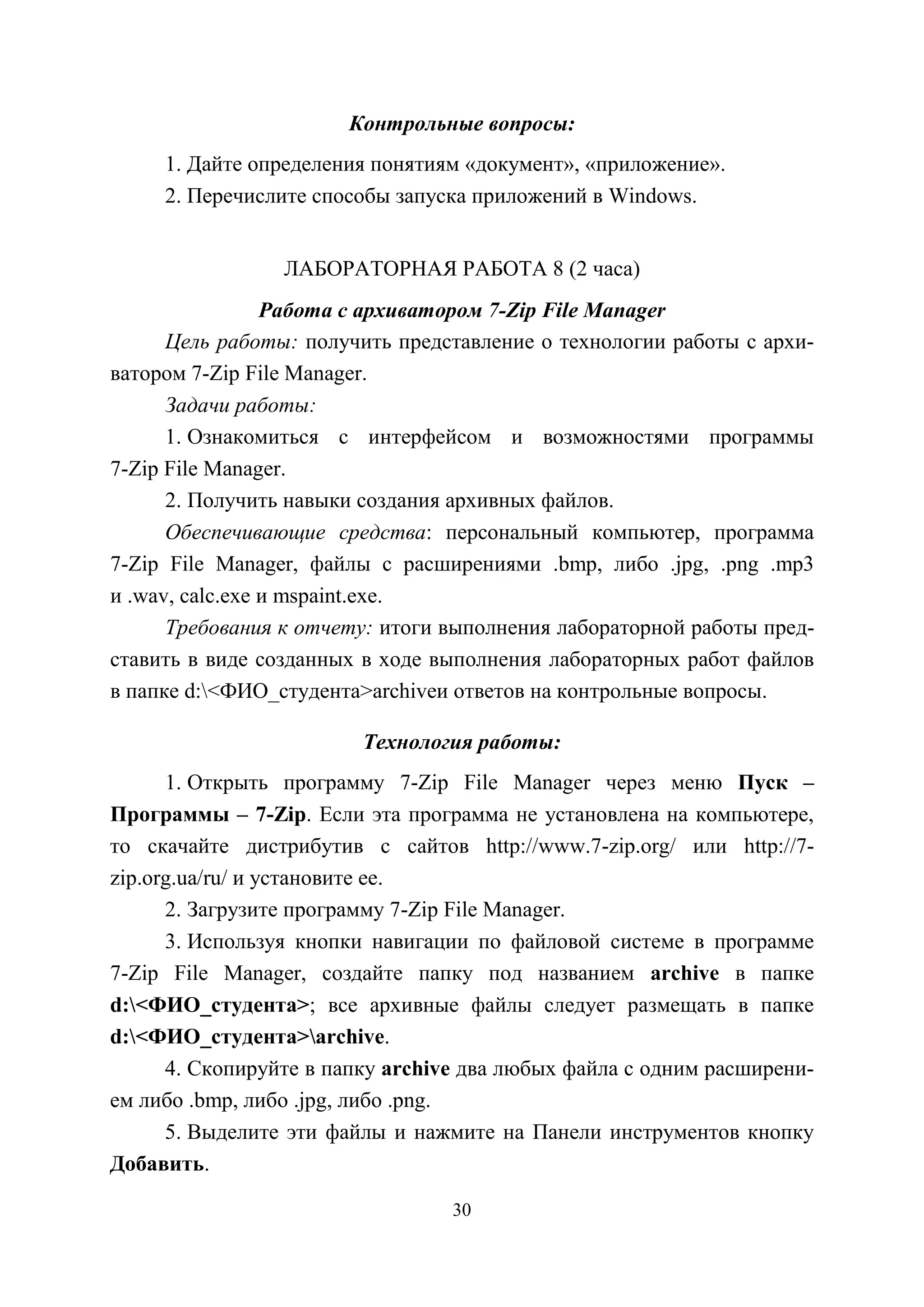 30
Контрольные вопросы:
1. Дайте определения понятиям «документ», «приложение».
2. Перечислите способы запуска приложений в Windows.
ЛАБОРАТОРНАЯ РАБОТА 8 (2 часа)
Работа с архиватором 7-Zip File Manager
Цель работы: получить представление о технологии работы с архи-
ватором 7-Zip File Manager.
Задачи работы:
1. Ознакомиться с интерфейсом и возможностями программы
7-Zip File Manager.
2. Получить навыки создания архивных файлов.
Обеспечивающие средства: персональный компьютер, программа
7-Zip File Manager, файлы с расширениями .bmp, либо .jpg, .png .mp3
и .wav, calc.exe и mspaint.exe.
Требования к отчету: итоги выполнения лабораторной работы пред-
ставить в виде созданных в ходе выполнения лабораторных работ файлов
в папке d:<ФИО_студента>archiveи ответов на контрольные вопросы.
Технология работы:
1. Открыть программу 7-Zip File Manager через меню Пуск –
Программы – 7-Zip. Если эта программа не установлена на компьютере,
то скачайте дистрибутив с сайтов http://www.7-zip.org/ или http://7-
zip.org.ua/ru/ и установите ее.
2. Загрузите программу 7-Zip File Manager.
3. Используя кнопки навигации по файловой системе в программе
7-Zip File Manager, создайте папку под названием archive в папке
d:<ФИО_студента>; все архивные файлы следует размещать в папке
d:<ФИО_студента>archive.
4. Скопируйте в папку archive два любых файла с одним расширени-
ем либо .bmp, либо .jpg, либо .png.
5. Выделите эти файлы и нажмите на Панели инструментов кнопку
Добавить.
Copyright ОАО «ЦКБ «БИБКОМ» & ООО «Aгентство Kнига-Cервис»
 