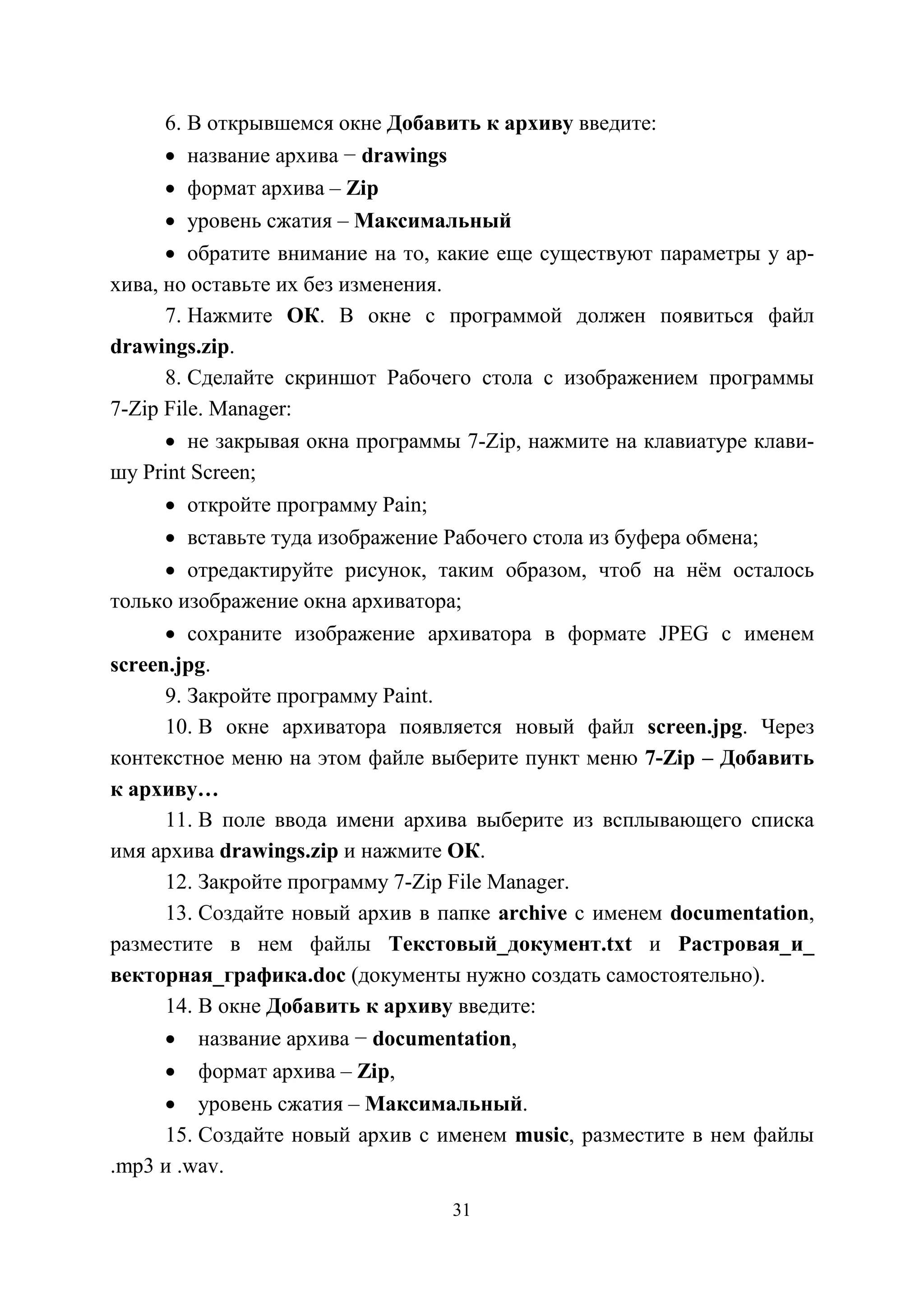 31
6. В открывшемся окне Добавить к архиву введите:
• название архива − drawings
• формат архива – Zip
• уровень сжатия – Максимальный
• обратите внимание на то, какие еще существуют параметры у ар-
хива, но оставьте их без изменения.
7. Нажмите ОК. В окне с программой должен появиться файл
drawings.zip.
8. Сделайте скриншот Рабочего стола с изображением программы
7-Zip File. Manager:
• не закрывая окна программы 7-Zip, нажмите на клавиатуре клави-
шу Print Screen;
• откройте программу Pain;
• вставьте туда изображение Рабочего стола из буфера обмена;
• отредактируйте рисунок, таким образом, чтоб на нём осталось
только изображение окна архиватора;
• сохраните изображение архиватора в формате JPEG с именем
screen.jpg.
9. Закройте программу Paint.
10. В окне архиватора появляется новый файл screen.jpg. Через
контекстное меню на этом файле выберите пункт меню 7-Zip – Добавить
к архиву…
11. В поле ввода имени архива выберите из всплывающего списка
имя архива drawings.zip и нажмите ОК.
12. Закройте программу 7-Zip File Manager.
13. Создайте новый архив в папке archive с именем documentation,
разместите в нем файлы Текстовый_документ.txt и Растровая_и_
векторная_графика.doc (документы нужно создать самостоятельно).
14. В окне Добавить к архиву введите:
• название архива − documentation,
• формат архива – Zip,
• уровень сжатия – Максимальный.
15. Создайте новый архив с именем music, разместите в нем файлы
.mp3 и .wav.
Copyright ОАО «ЦКБ «БИБКОМ» & ООО «Aгентство Kнига-Cервис»
 