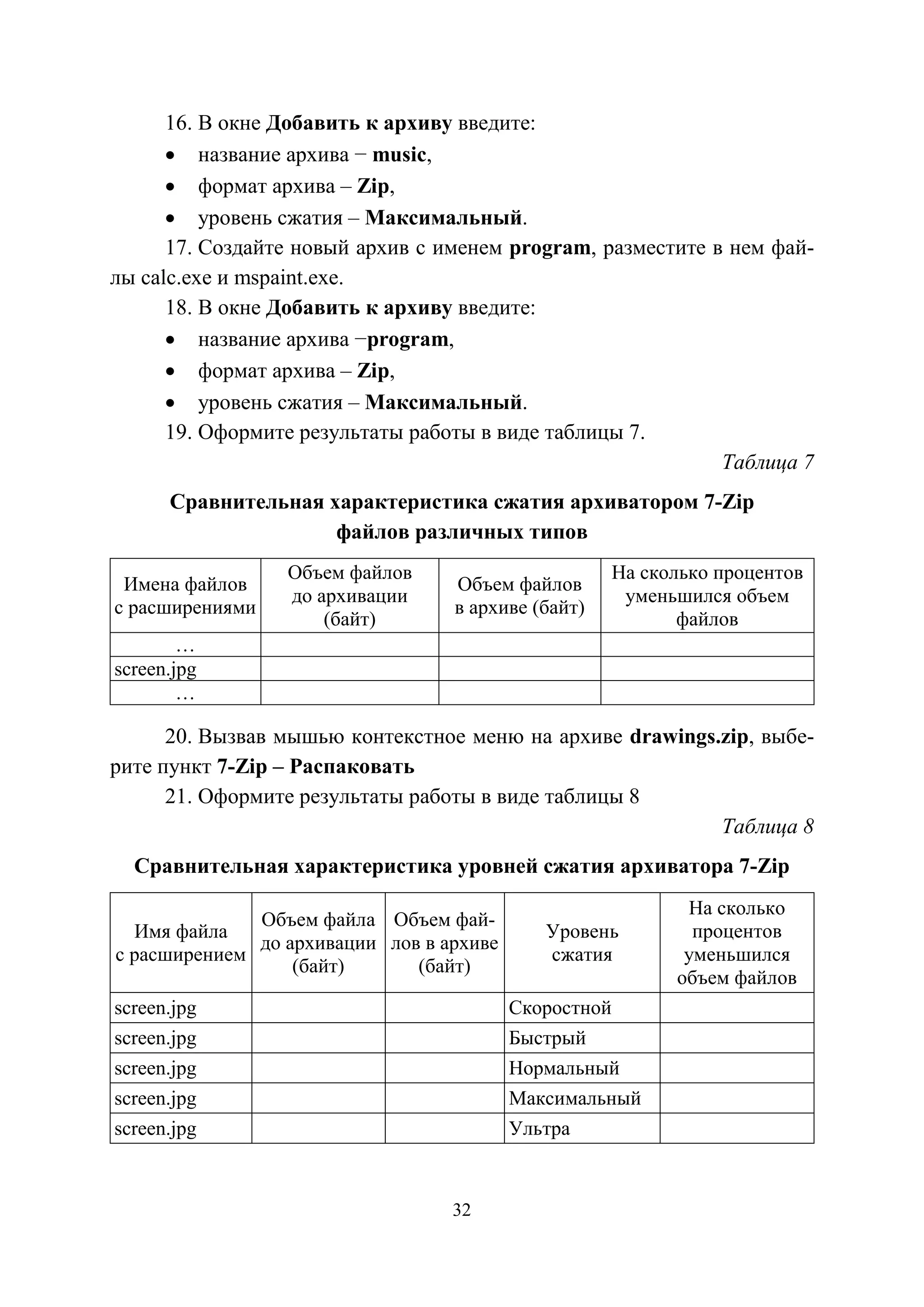 32
16. В окне Добавить к архиву введите:
• название архива − music,
• формат архива – Zip,
• уровень сжатия – Максимальный.
17. Создайте новый архив с именем program, разместите в нем фай-
лы calc.exe и mspaint.exe.
18. В окне Добавить к архиву введите:
• название архива −program,
• формат архива – Zip,
• уровень сжатия – Максимальный.
19. Оформите результаты работы в виде таблицы 7.
Таблица 7
Сравнительная характеристика сжатия архиватором 7-Zip
файлов различных типов
Имена файлов
с расширениями
Объем файлов
до архивации
(байт)
Объем файлов
в архиве (байт)
На сколько процентов
уменьшился объем
файлов
…
screen.jpg
…
20. Вызвав мышью контекстное меню на архиве drawings.zip, выбе-
рите пункт 7-Zip – Распаковать
21. Оформите результаты работы в виде таблицы 8
Таблица 8
Сравнительная характеристика уровней сжатия архиватора 7-Zip
Имя файла
с расширением
Объем файла
до архивации
(байт)
Объем фай-
лов в архиве
(байт)
Уровень
сжатия
На сколько
процентов
уменьшился
объем файлов
screen.jpg Скоростной
screen.jpg Быстрый
screen.jpg Нормальный
screen.jpg Максимальный
screen.jpg Ультра
Copyright ОАО «ЦКБ «БИБКОМ» & ООО «Aгентство Kнига-Cервис»
 