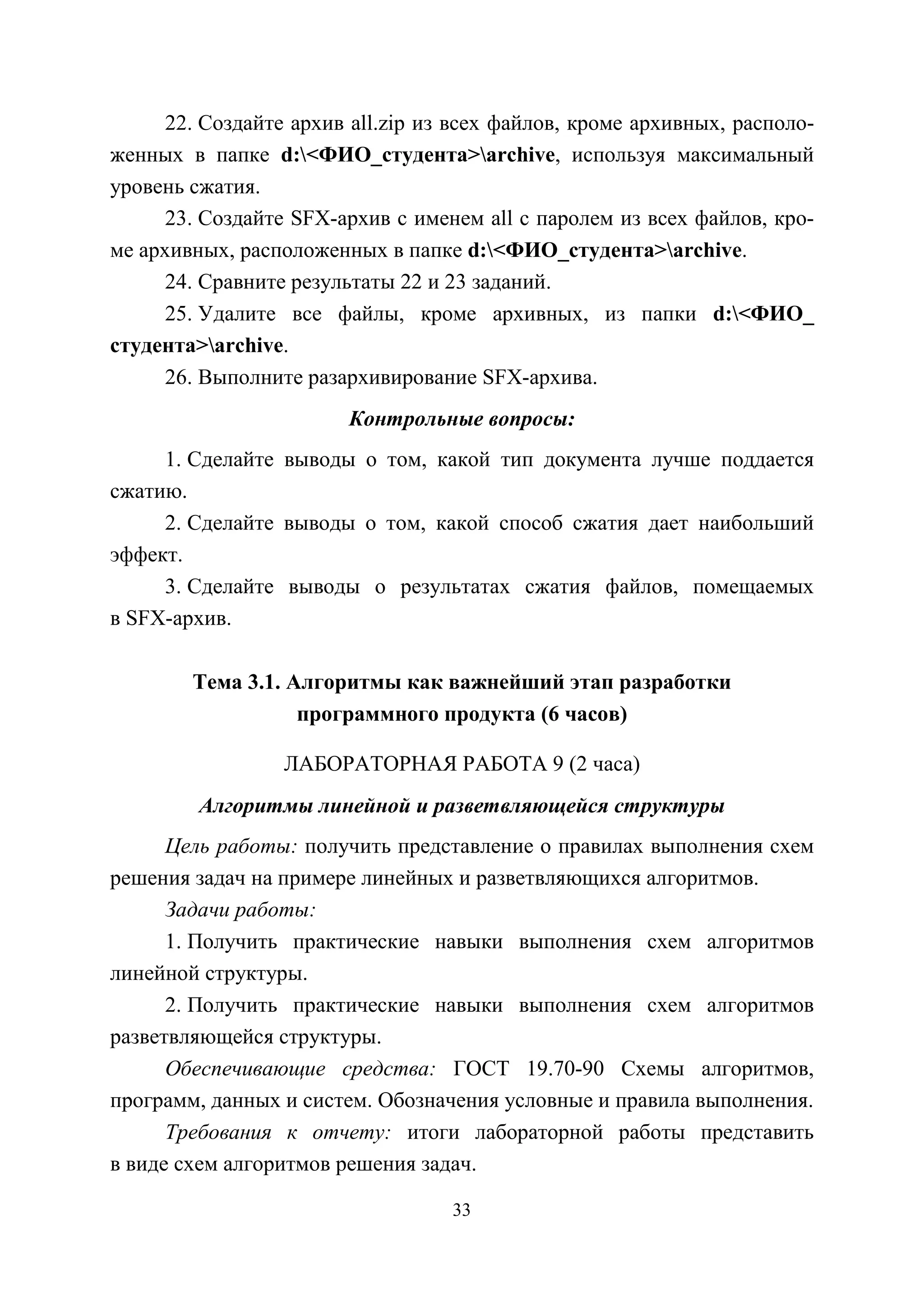 33
22. Создайте архив all.zip из всех файлов, кроме архивных, располо-
женных в папке d:<ФИО_студента>archive, используя максимальный
уровень сжатия.
23. Создайте SFX-архив с именем all с паролем из всех файлов, кро-
ме архивных, расположенных в папке d:<ФИО_студента>archive.
24. Сравните результаты 22 и 23 заданий.
25. Удалите все файлы, кроме архивных, из папки d:<ФИО_
студента>archive.
26. Выполните разархивирование SFX-архива.
Контрольные вопросы:
1. Сделайте выводы о том, какой тип документа лучше поддается
сжатию.
2. Сделайте выводы о том, какой способ сжатия дает наибольший
эффект.
3. Сделайте выводы о результатах сжатия файлов, помещаемых
в SFX-архив.
Тема 3.1. Алгоритмы как важнейший этап разработки
программного продукта (6 часов)
ЛАБОРАТОРНАЯ РАБОТА 9 (2 часа)
Алгоритмы линейной и разветвляющейся структуры
Цель работы: получить представление о правилах выполнения схем
решения задач на примере линейных и разветвляющихся алгоритмов.
Задачи работы:
1. Получить практические навыки выполнения схем алгоритмов
линейной структуры.
2. Получить практические навыки выполнения схем алгоритмов
разветвляющейся структуры.
Обеспечивающие средства: ГОСТ 19.70-90 Схемы алгоритмов,
программ, данных и систем. Обозначения условные и правила выполнения.
Требования к отчету: итоги лабораторной работы представить
в виде схем алгоритмов решения задач.
Copyright ОАО «ЦКБ «БИБКОМ» & ООО «Aгентство Kнига-Cервис»
 