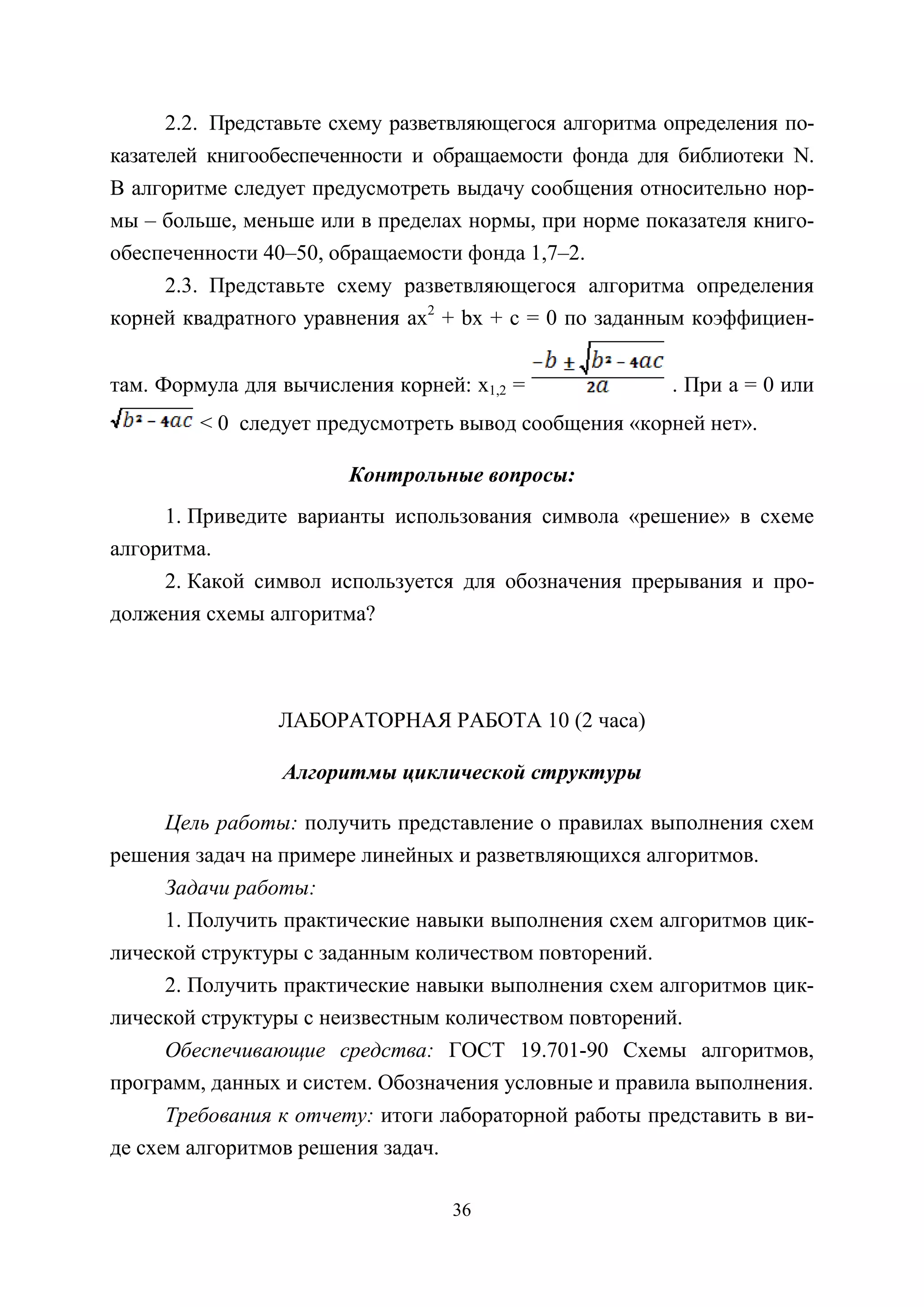 36
2.2. Представьте схему разветвляющегося алгоритма определения по-
казателей книгообеспеченности и обращаемости фонда для библиотеки N.
В алгоритме следует предусмотреть выдачу сообщения относительно нор-
мы – больше, меньше или в пределах нормы, при норме показателя книго-
обеспеченности 40–50, обращаемости фонда 1,7–2.
2.3. Представьте схему разветвляющегося алгоритма определения
корней квадратного уравнения ax2
+ bх + c = 0 по заданным коэффициен-
там. Формула для вычисления корней: x1,2 = . При а = 0 или
< 0 следует предусмотреть вывод сообщения «корней нет».
Контрольные вопросы:
1. Приведите варианты использования символа «решение» в схеме
алгоритма.
2. Какой символ используется для обозначения прерывания и про-
должения схемы алгоритма?
ЛАБОРАТОРНАЯ РАБОТА 10 (2 часа)
Алгоритмы циклической структуры
Цель работы: получить представление о правилах выполнения схем
решения задач на примере линейных и разветвляющихся алгоритмов.
Задачи работы:
1. Получить практические навыки выполнения схем алгоритмов цик-
лической структуры с заданным количеством повторений.
2. Получить практические навыки выполнения схем алгоритмов цик-
лической структуры с неизвестным количеством повторений.
Обеспечивающие средства: ГОСТ 19.701-90 Схемы алгоритмов,
программ, данных и систем. Обозначения условные и правила выполнения.
Требования к отчету: итоги лабораторной работы представить в ви-
де схем алгоритмов решения задач.
Copyright ОАО «ЦКБ «БИБКОМ» & ООО «Aгентство Kнига-Cервис»
 
