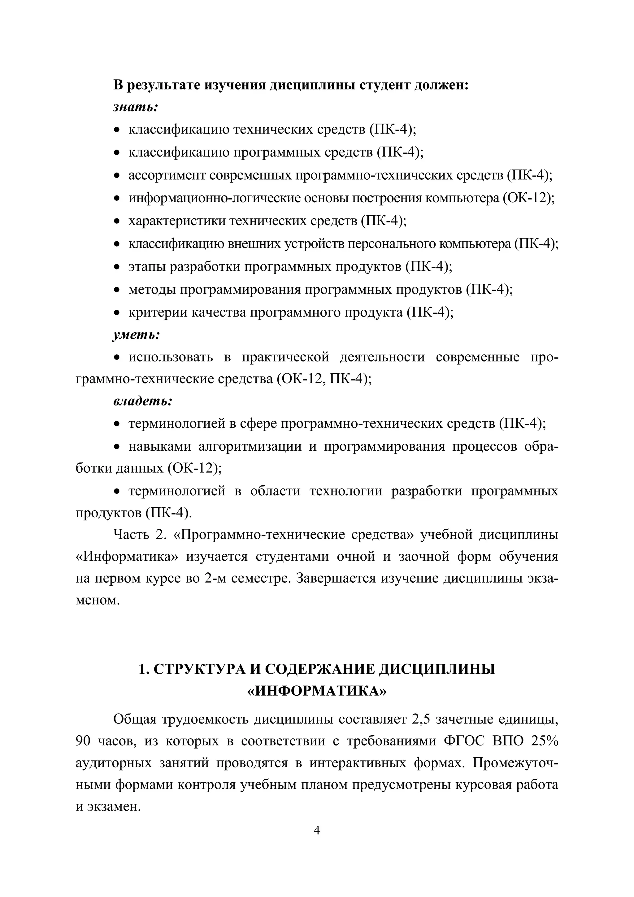 4
В результате изучения дисциплины студент должен:
знать:
• классификацию технических средств (ПК-4);
• классификацию программных средств (ПК-4);
• ассортимент современных программно-технических средств (ПК-4);
• информационно-логические основы построения компьютера (ОК-12);
• характеристики технических средств (ПК-4);
• классификацию внешних устройств персонального компьютера (ПК-4);
• этапы разработки программных продуктов (ПК-4);
• методы программирования программных продуктов (ПК-4);
• критерии качества программного продукта (ПК-4);
уметь:
• использовать в практической деятельности современные про-
граммно-технические средства (ОК-12, ПК-4);
владеть:
• терминологией в сфере программно-технических средств (ПК-4);
• навыками алгоритмизации и программирования процессов обра-
ботки данных (ОК-12);
• терминологией в области технологии разработки программных
продуктов (ПК-4).
Часть 2. «Программно-технические средства» учебной дисциплины
«Информатика» изучается студентами очной и заочной форм обучения
на первом курсе во 2-м семестре. Завершается изучение дисциплины экза-
меном.
1. СТРУКТУРА И СОДЕРЖАНИЕ ДИСЦИПЛИНЫ
«ИНФОРМАТИКА»
Общая трудоемкость дисциплины составляет 2,5 зачетные единицы,
90 часов, из которых в соответствии с требованиями ФГОС ВПО 25%
аудиторных занятий проводятся в интерактивных формах. Промежуточ-
ными формами контроля учебным планом предусмотрены курсовая работа
и экзамен.
Copyright ОАО «ЦКБ «БИБКОМ» & ООО «Aгентство Kнига-Cервис»
 