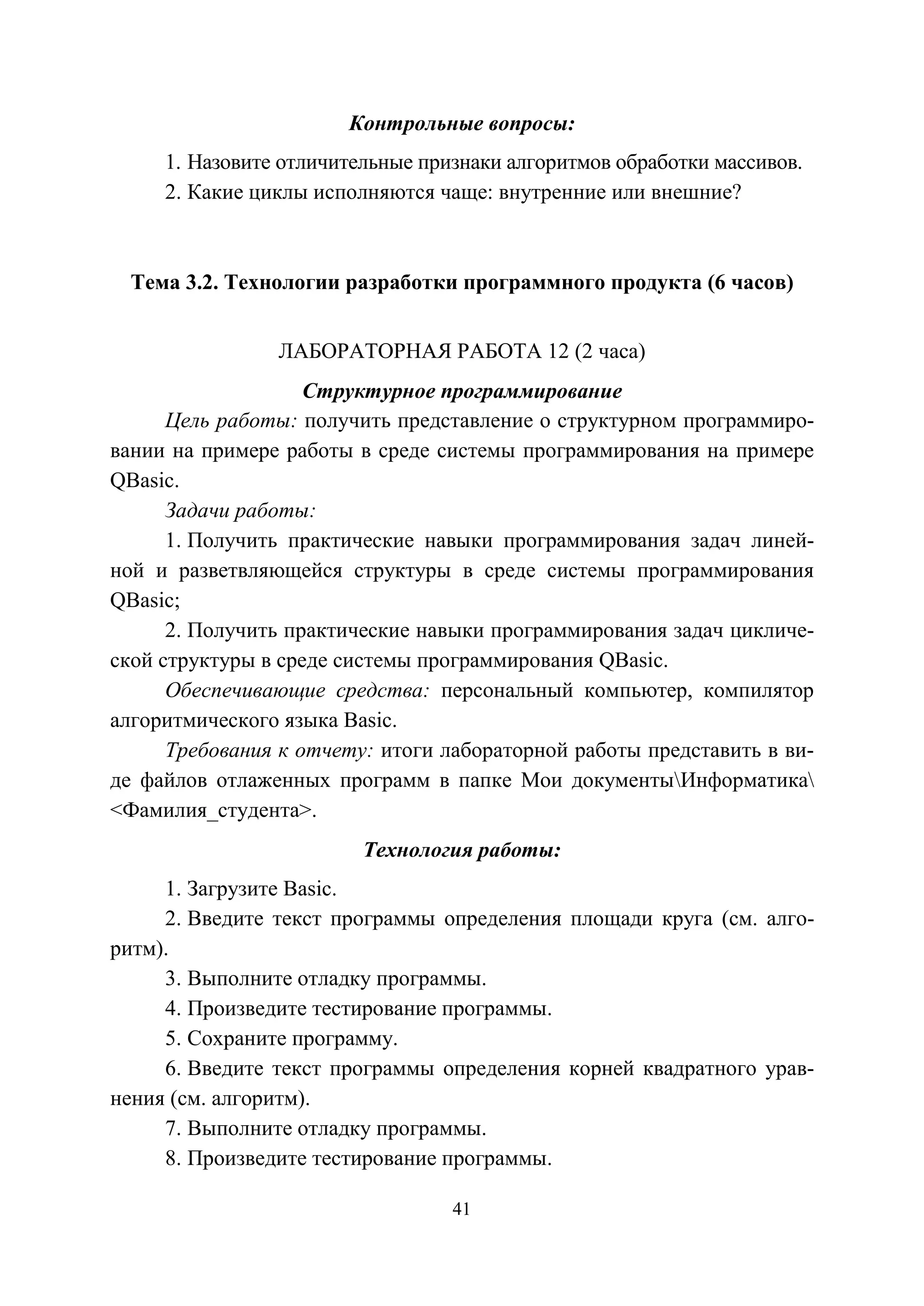 41
Контрольные вопросы:
1. Назовите отличительные признаки алгоритмов обработки массивов.
2. Какие циклы исполняются чаще: внутренние или внешние?
Тема 3.2. Технологии разработки программного продукта (6 часов)
ЛАБОРАТОРНАЯ РАБОТА 12 (2 часа)
Структурное программирование
Цель работы: получить представление о структурном программиро-
вании на примере работы в среде системы программирования на примере
QBasic.
Задачи работы:
1. Получить практические навыки программирования задач линей-
ной и разветвляющейся структуры в среде системы программирования
QBasic;
2. Получить практические навыки программирования задач цикличе-
ской структуры в среде системы программирования QBasic.
Обеспечивающие средства: персональный компьютер, компилятор
алгоритмического языка Basic.
Требования к отчету: итоги лабораторной работы представить в ви-
де файлов отлаженных программ в папке Мои документыИнформатика
<Фамилия_студента>.
Технология работы:
1. Загрузите Basic.
2. Введите текст программы определения площади круга (см. алго-
ритм).
3. Выполните отладку программы.
4. Произведите тестирование программы.
5. Сохраните программу.
6. Введите текст программы определения корней квадратного урав-
нения (см. алгоритм).
7. Выполните отладку программы.
8. Произведите тестирование программы.
Copyright ОАО «ЦКБ «БИБКОМ» & ООО «Aгентство Kнига-Cервис»
 