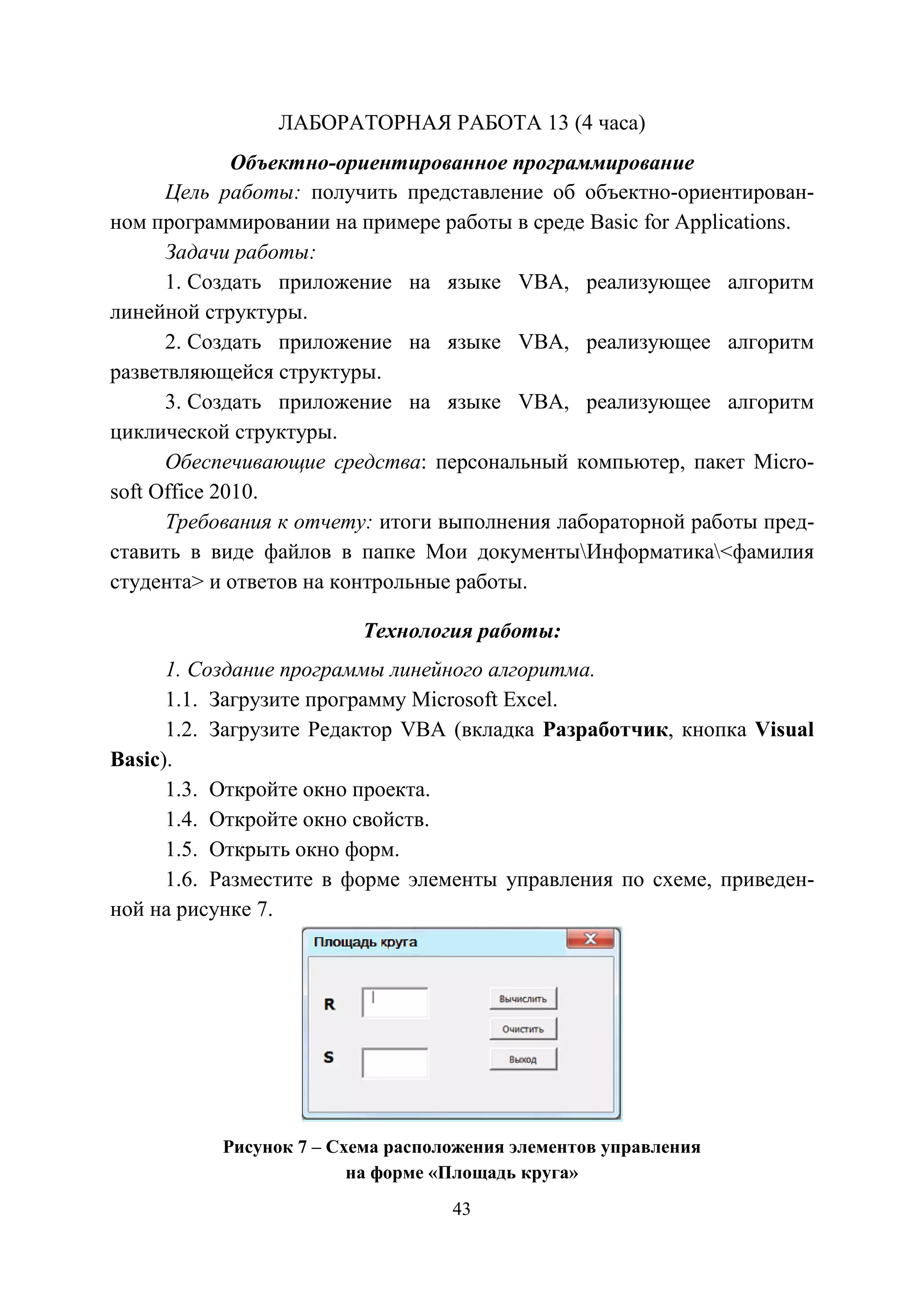 43
ЛАБОРАТОРНАЯ РАБОТА 13 (4 часа)
Объектно-ориентированное программирование
Цель работы: получить представление об объектно-ориентирован-
ном программировании на примере работы в среде Basic for Applications.
Задачи работы:
1. Создать приложение на языке VBA, реализующее алгоритм
линейной структуры.
2. Создать приложение на языке VBA, реализующее алгоритм
разветвляющейся структуры.
3. Создать приложение на языке VBA, реализующее алгоритм
циклической структуры.
Обеспечивающие средства: персональный компьютер, пакет Micro-
soft Office 2010.
Требования к отчету: итоги выполнения лабораторной работы пред-
ставить в виде файлов в папке Мои документыИнформатика<фамилия
студента> и ответов на контрольные работы.
Технология работы:
1. Создание программы линейного алгоритма.
1.1. Загрузите программу Microsoft Excel.
1.2. Загрузите Редактор VBA (вкладка Разработчик, кнопка Visual
Basic).
1.3. Откройте окно проекта.
1.4. Откройте окно свойств.
1.5. Открыть окно форм.
1.6. Разместите в форме элементы управления по схеме, приведен-
ной на рисунке 7.
Рисунок 7 – Схема расположения элементов управления
на форме «Площадь круга»
Copyright ОАО «ЦКБ «БИБКОМ» & ООО «Aгентство Kнига-Cервис»
 