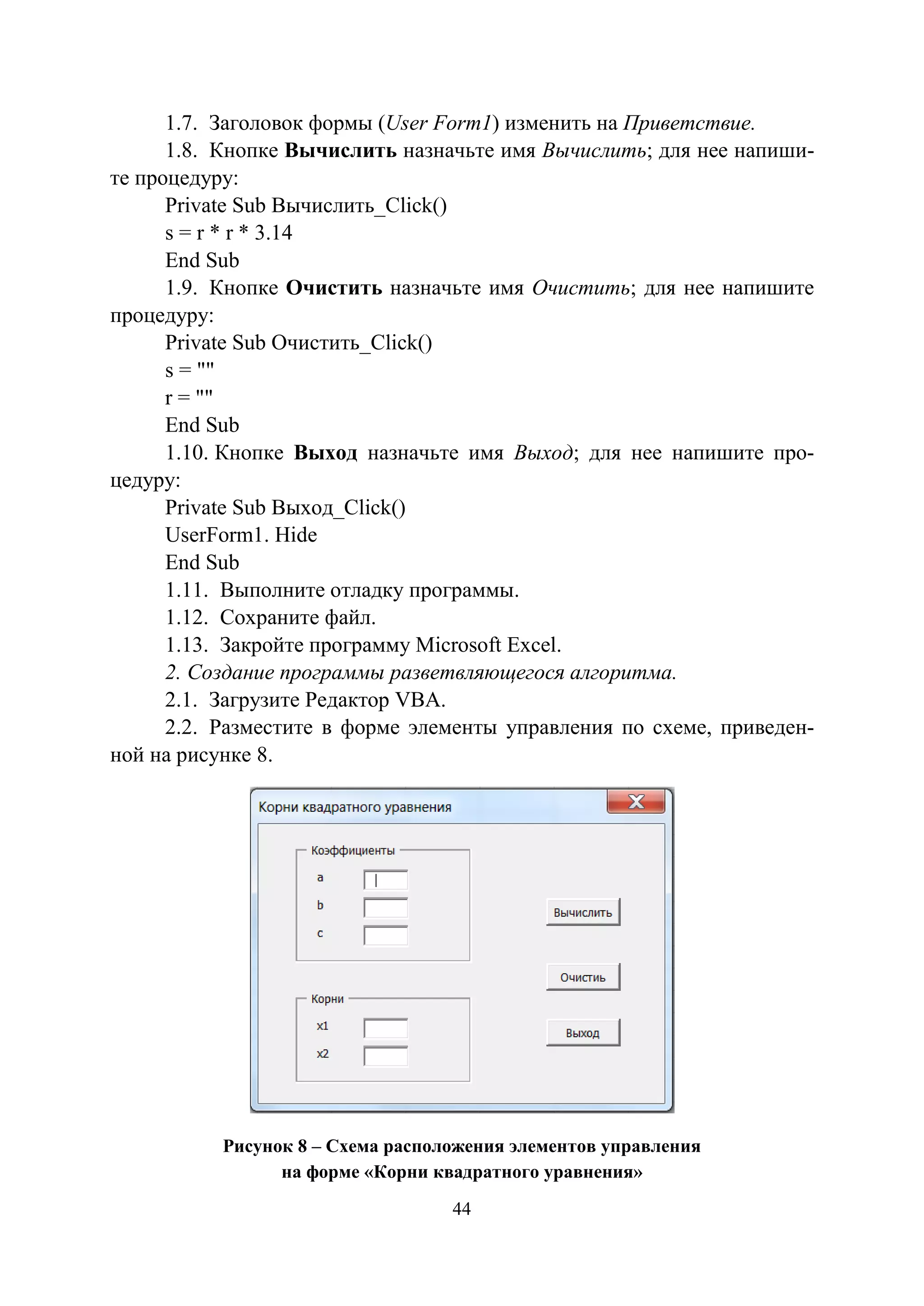 44
1.7. Заголовок формы (User Form1) изменить на Приветствие.
1.8. Кнопке Вычислить назначьте имя Вычислить; для нее напиши-
те процедуру:
Private Sub Вычислить_Click()
s = r * r * 3.14
End Sub
1.9. Кнопке Очистить назначьте имя Очистить; для нее напишите
процедуру:
Private Sub Очистить_Click()
s = ""
r = ""
End Sub
1.10. Кнопке Выход назначьте имя Выход; для нее напишите про-
цедуру:
Private Sub Выход_Click()
UserForm1. Hide
End Sub
1.11. Выполните отладку программы.
1.12. Сохраните файл.
1.13. Закройте программу Microsoft Excel.
2. Создание программы разветвляющегося алгоритма.
2.1. Загрузите Редактор VBA.
2.2. Разместите в форме элементы управления по схеме, приведен-
ной на рисунке 8.
Рисунок 8 – Схема расположения элементов управления
на форме «Корни квадратного уравнения»
Copyright ОАО «ЦКБ «БИБКОМ» & ООО «Aгентство Kнига-Cервис»
 