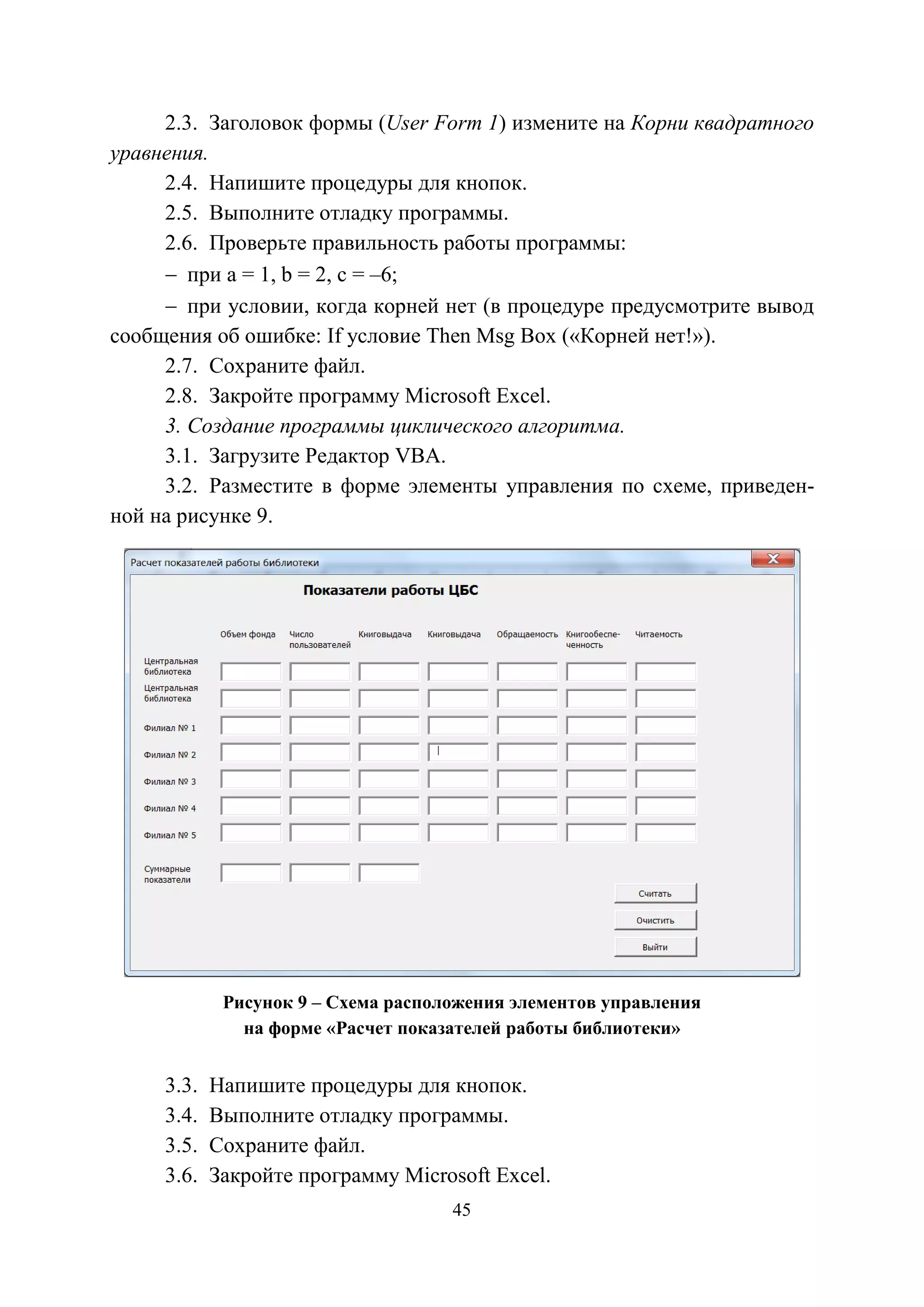 45
2.3. Заголовок формы (User Form 1) измените на Корни квадратного
уравнения.
2.4. Напишите процедуры для кнопок.
2.5. Выполните отладку программы.
2.6. Проверьте правильность работы программы:
− при а = 1, b = 2, c = –6;
− при условии, когда корней нет (в процедуре предусмотрите вывод
сообщения об ошибке: If условие Then Msg Box («Корней нет!»).
2.7. Сохраните файл.
2.8. Закройте программу Microsoft Excel.
3. Создание программы циклического алгоритма.
3.1. Загрузите Редактор VBA.
3.2. Разместите в форме элементы управления по схеме, приведен-
ной на рисунке 9.
Рисунок 9 – Схема расположения элементов управления
на форме «Расчет показателей работы библиотеки»
3.3. Напишите процедуры для кнопок.
3.4. Выполните отладку программы.
3.5. Сохраните файл.
3.6. Закройте программу Microsoft Excel.
Copyright ОАО «ЦКБ «БИБКОМ» & ООО «Aгентство Kнига-Cервис»
 