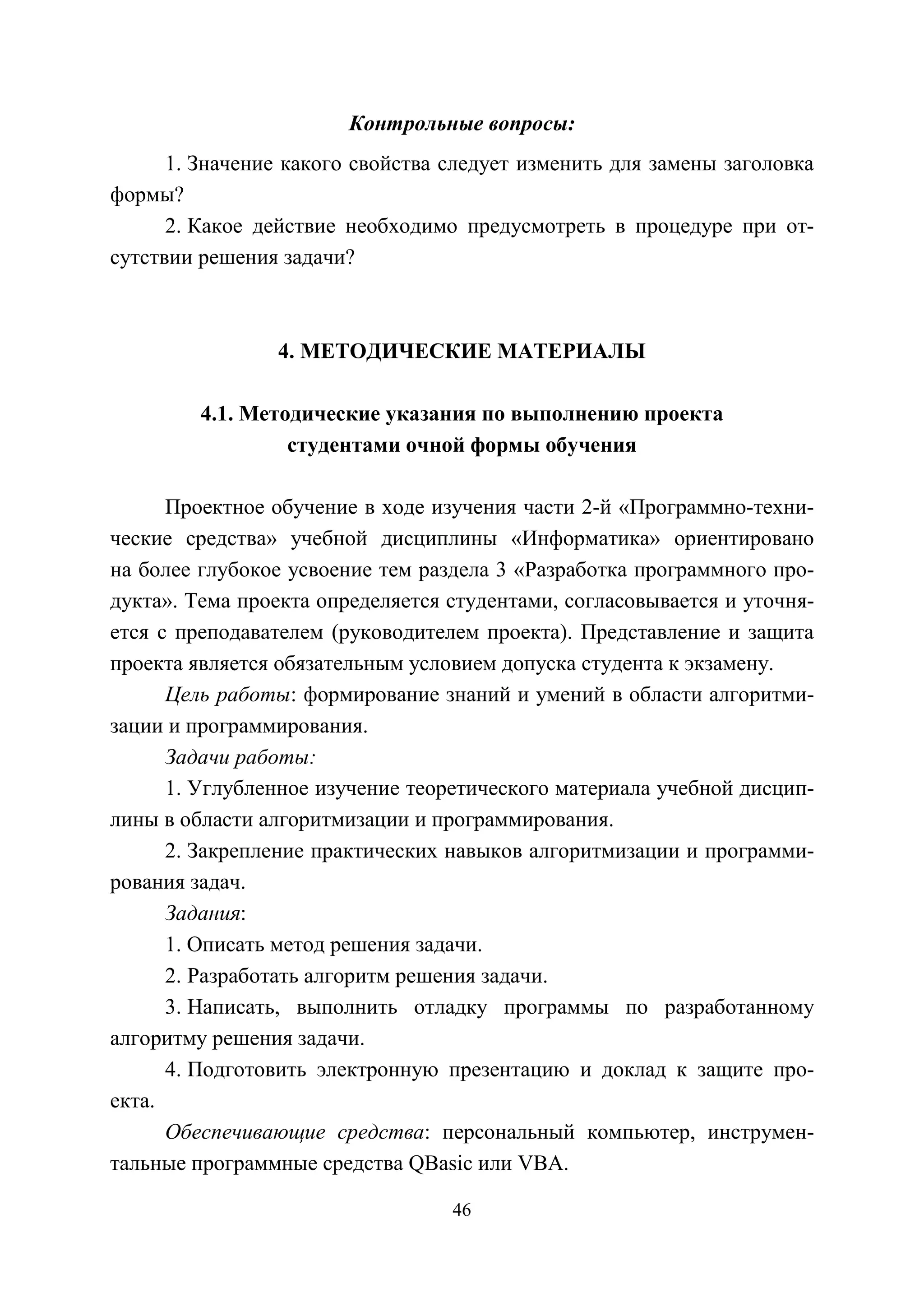 46
Контрольные вопросы:
1. Значение какого свойства следует изменить для замены заголовка
формы?
2. Какое действие необходимо предусмотреть в процедуре при от-
сутствии решения задачи?
4. МЕТОДИЧЕСКИЕ МАТЕРИАЛЫ
4.1. Методические указания по выполнению проекта
студентами очной формы обучения
Проектное обучение в ходе изучения части 2-й «Программно-техни-
ческие средства» учебной дисциплины «Информатика» ориентировано
на более глубокое усвоение тем раздела 3 «Разработка программного про-
дукта». Тема проекта определяется студентами, согласовывается и уточня-
ется с преподавателем (руководителем проекта). Представление и защита
проекта является обязательным условием допуска студента к экзамену.
Цель работы: формирование знаний и умений в области алгоритми-
зации и программирования.
Задачи работы:
1. Углубленное изучение теоретического материала учебной дисцип-
лины в области алгоритмизации и программирования.
2. Закрепление практических навыков алгоритмизации и программи-
рования задач.
Задания:
1. Описать метод решения задачи.
2. Разработать алгоритм решения задачи.
3. Написать, выполнить отладку программы по разработанному
алгоритму решения задачи.
4. Подготовить электронную презентацию и доклад к защите про-
екта.
Обеспечивающие средства: персональный компьютер, инструмен-
тальные программные средства QBasic или VBA.
Copyright ОАО «ЦКБ «БИБКОМ» & ООО «Aгентство Kнига-Cервис»
 