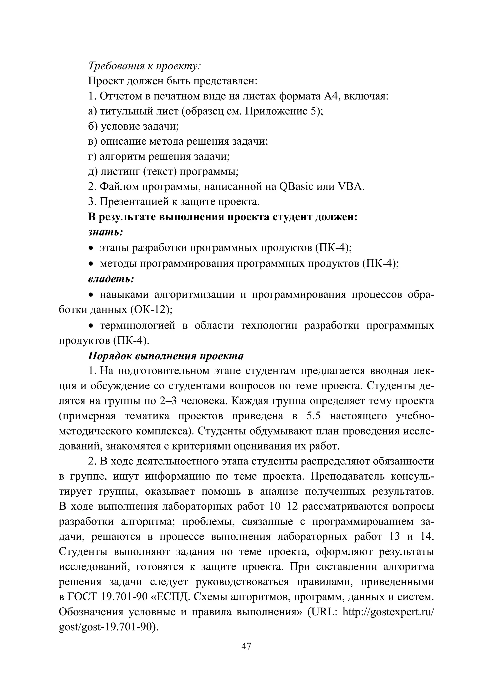 47
Требования к проекту:
Проект должен быть представлен:
1. Отчетом в печатном виде на листах формата А4, включая:
а) титульный лист (образец см. Приложение 5);
б) условие задачи;
в) описание метода решения задачи;
г) алгоритм решения задачи;
д) листинг (текст) программы;
2. Файлом программы, написанной на QBasic или VBA.
3. Презентацией к защите проекта.
В результате выполнения проекта студент должен:
знать:
• этапы разработки программных продуктов (ПК-4);
• методы программирования программных продуктов (ПК-4);
владеть:
• навыками алгоритмизации и программирования процессов обра-
ботки данных (ОК-12);
• терминологией в области технологии разработки программных
продуктов (ПК-4).
Порядок выполнения проекта
1. На подготовительном этапе студентам предлагается вводная лек-
ция и обсуждение со студентами вопросов по теме проекта. Студенты де-
лятся на группы по 2–3 человека. Каждая группа определяет тему проекта
(примерная тематика проектов приведена в 5.5 настоящего учебно-
методического комплекса). Студенты обдумывают план проведения иссле-
дований, знакомятся с критериями оценивания их работ.
2. В ходе деятельностного этапа студенты распределяют обязанности
в группе, ищут информацию по теме проекта. Преподаватель консуль-
тирует группы, оказывает помощь в анализе полученных результатов.
В ходе выполнения лабораторных работ 10–12 рассматриваются вопросы
разработки алгоритма; проблемы, связанные с программированием за-
дачи, решаются в процессе выполнения лабораторных работ 13 и 14.
Студенты выполняют задания по теме проекта, оформляют результаты
исследований, готовятся к защите проекта. При составлении алгоритма
решения задачи следует руководствоваться правилами, приведенными
в ГОСТ 19.701-90 «ЕСПД. Схемы алгоритмов, программ, данных и систем.
Обозначения условные и правила выполнения» (URL: http://gostexpert.ru/
gost/gost-19.701-90).
Copyright ОАО «ЦКБ «БИБКОМ» & ООО «Aгентство Kнига-Cервис»
 