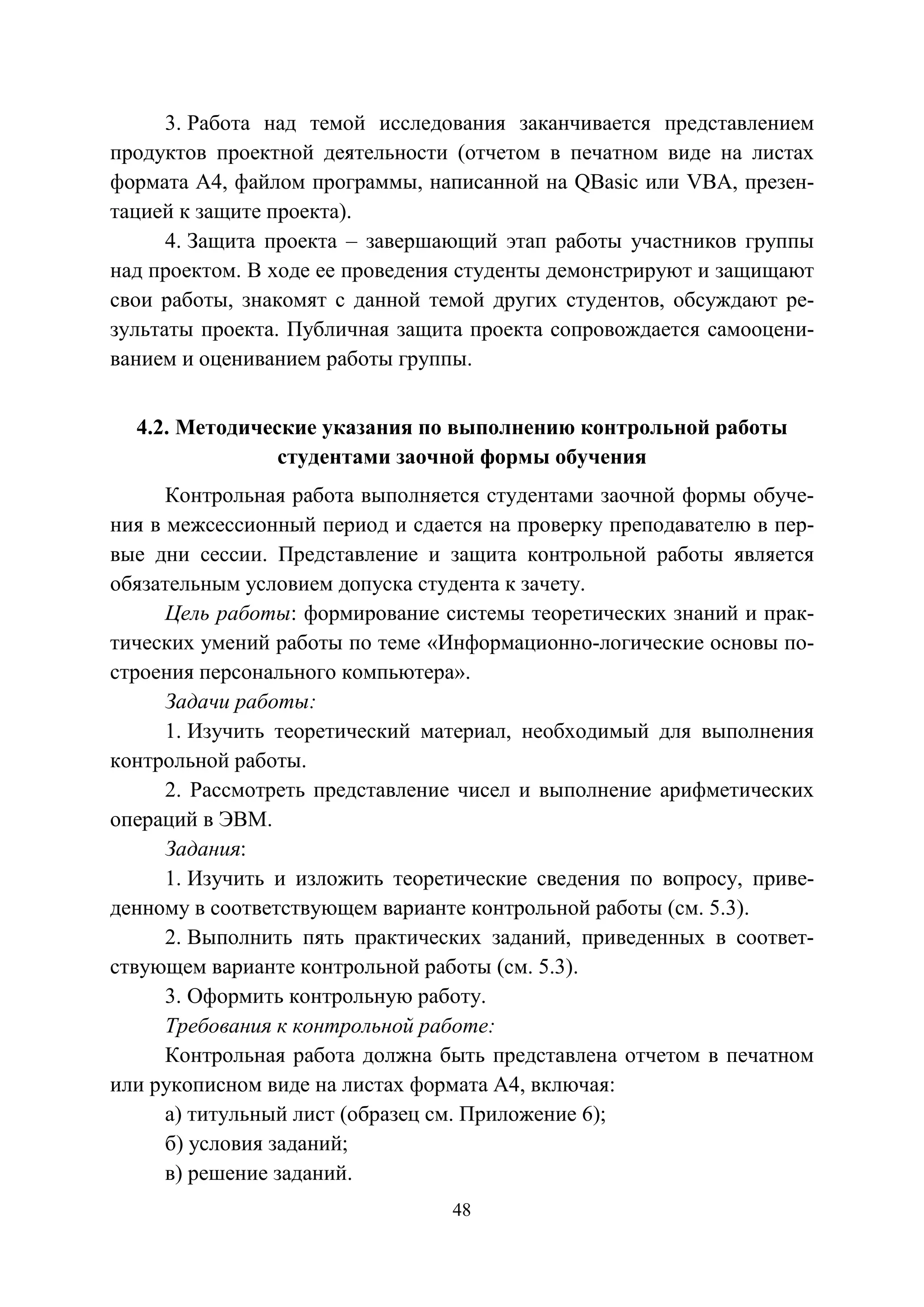 48
3. Работа над темой исследования заканчивается представлением
продуктов проектной деятельности (отчетом в печатном виде на листах
формата А4, файлом программы, написанной на QBasic или VBA, презен-
тацией к защите проекта).
4. Защита проекта – завершающий этап работы участников группы
над проектом. В ходе ее проведения студенты демонстрируют и защищают
свои работы, знакомят с данной темой других студентов, обсуждают ре-
зультаты проекта. Публичная защита проекта сопровождается самооцени-
ванием и оцениванием работы группы.
4.2. Методические указания по выполнению контрольной работы
студентами заочной формы обучения
Контрольная работа выполняется студентами заочной формы обуче-
ния в межсессионный период и сдается на проверку преподавателю в пер-
вые дни сессии. Представление и защита контрольной работы является
обязательным условием допуска студента к зачету.
Цель работы: формирование системы теоретических знаний и прак-
тических умений работы по теме «Информационно-логические основы по-
строения персонального компьютера».
Задачи работы:
1. Изучить теоретический материал, необходимый для выполнения
контрольной работы.
2. Рассмотреть представление чисел и выполнение арифметических
операций в ЭВМ.
Задания:
1. Изучить и изложить теоретические сведения по вопросу, приве-
денному в соответствующем варианте контрольной работы (см. 5.3).
2. Выполнить пять практических заданий, приведенных в соответ-
ствующем варианте контрольной работы (см. 5.3).
3. Оформить контрольную работу.
Требования к контрольной работе:
Контрольная работа должна быть представлена отчетом в печатном
или рукописном виде на листах формата А4, включая:
а) титульный лист (образец см. Приложение 6);
б) условия заданий;
в) решение заданий.
Copyright ОАО «ЦКБ «БИБКОМ» & ООО «Aгентство Kнига-Cервис»
 