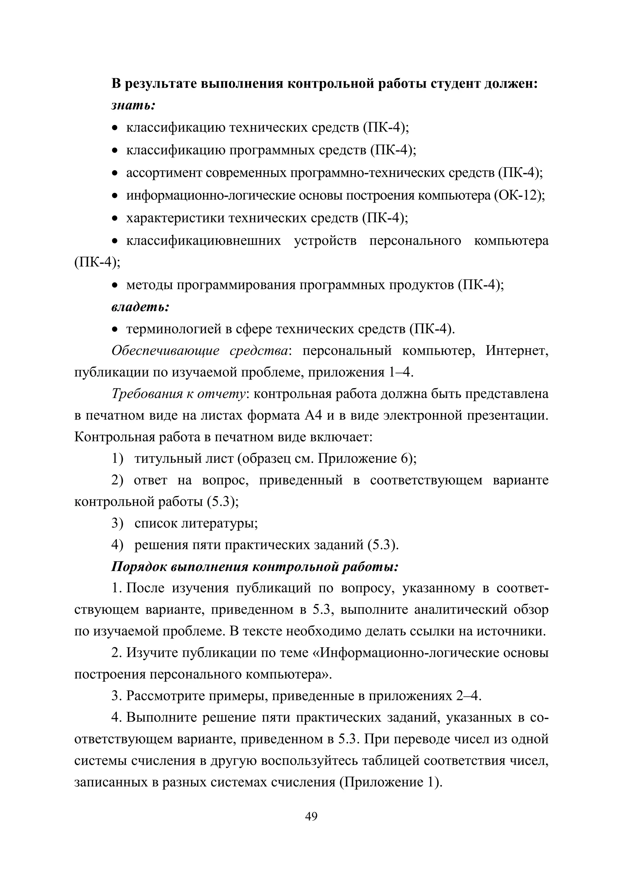 49
В результате выполнения контрольной работы студент должен:
знать:
• классификацию технических средств (ПК-4);
• классификацию программных средств (ПК-4);
• ассортимент современных программно-технических средств (ПК-4);
• информационно-логические основы построения компьютера (ОК-12);
• характеристики технических средств (ПК-4);
• классификациювнешних устройств персонального компьютера
(ПК-4);
• методы программирования программных продуктов (ПК-4);
владеть:
• терминологией в сфере технических средств (ПК-4).
Обеспечивающие средства: персональный компьютер, Интернет,
публикации по изучаемой проблеме, приложения 1–4.
Требования к отчету: контрольная работа должна быть представлена
в печатном виде на листах формата А4 и в виде электронной презентации.
Контрольная работа в печатном виде включает:
1) титульный лист (образец см. Приложение 6);
2) ответ на вопрос, приведенный в соответствующем варианте
контрольной работы (5.3);
3) список литературы;
4) решения пяти практических заданий (5.3).
Порядок выполнения контрольной работы:
1. После изучения публикаций по вопросу, указанному в соответ-
ствующем варианте, приведенном в 5.3, выполните аналитический обзор
по изучаемой проблеме. В тексте необходимо делать ссылки на источники.
2. Изучите публикации по теме «Информационно-логические основы
построения персонального компьютера».
3. Рассмотрите примеры, приведенные в приложениях 2–4.
4. Выполните решение пяти практических заданий, указанных в со-
ответствующем варианте, приведенном в 5.3. При переводе чисел из одной
системы счисления в другую воспользуйтесь таблицей соответствия чисел,
записанных в разных системах счисления (Приложение 1).
Copyright ОАО «ЦКБ «БИБКОМ» & ООО «Aгентство Kнига-Cервис»
 