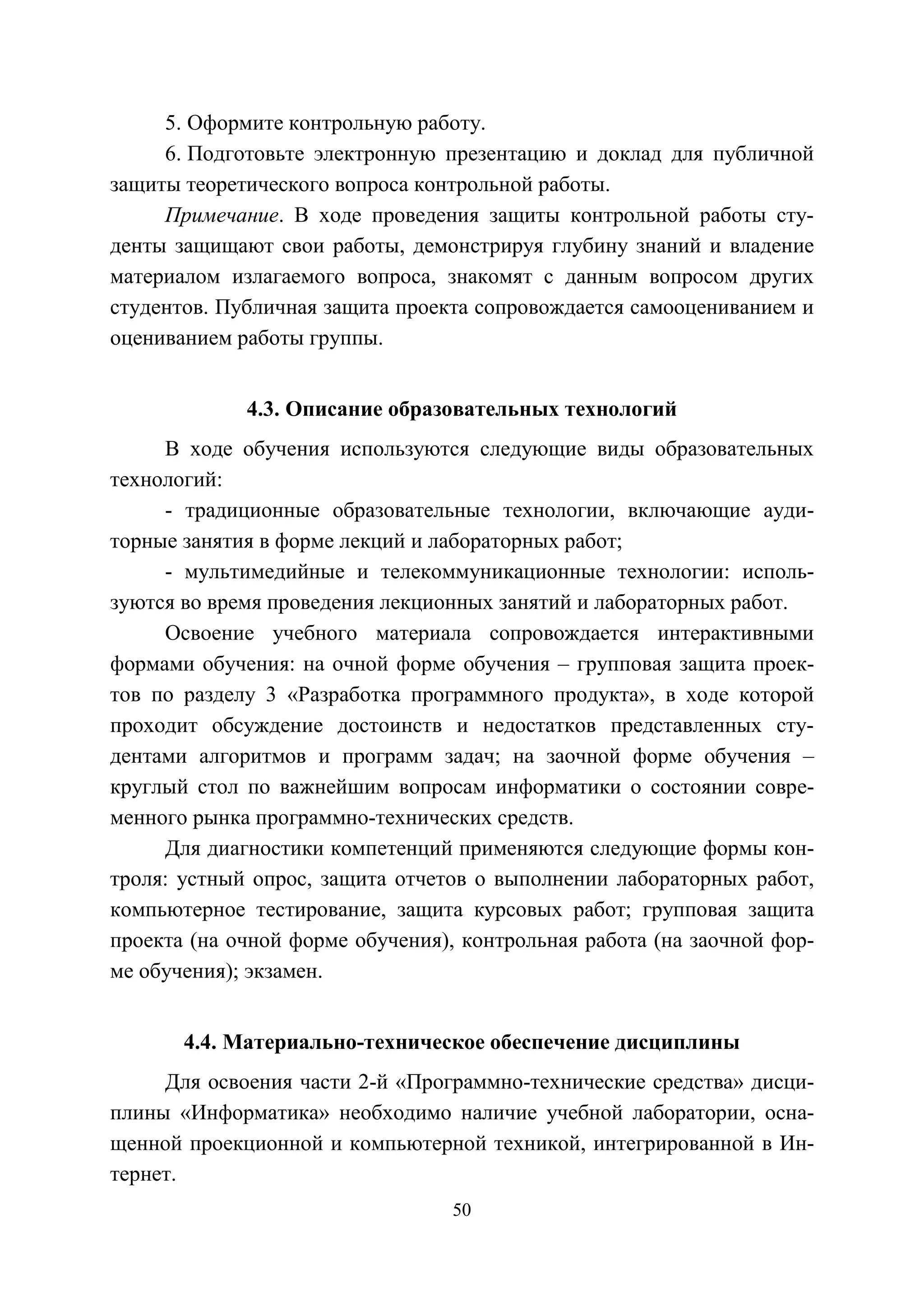 50
5. Оформите контрольную работу.
6. Подготовьте электронную презентацию и доклад для публичной
защиты теоретического вопроса контрольной работы.
Примечание. В ходе проведения защиты контрольной работы сту-
денты защищают свои работы, демонстрируя глубину знаний и владение
материалом излагаемого вопроса, знакомят с данным вопросом других
студентов. Публичная защита проекта сопровождается самооцениванием и
оцениванием работы группы.
4.3. Описание образовательных технологий
В ходе обучения используются следующие виды образовательных
технологий:
- традиционные образовательные технологии, включающие ауди-
торные занятия в форме лекций и лабораторных работ;
- мультимедийные и телекоммуникационные технологии: исполь-
зуются во время проведения лекционных занятий и лабораторных работ.
Освоение учебного материала сопровождается интерактивными
формами обучения: на очной форме обучения – групповая защита проек-
тов по разделу 3 «Разработка программного продукта», в ходе которой
проходит обсуждение достоинств и недостатков представленных сту-
дентами алгоритмов и программ задач; на заочной форме обучения –
круглый стол по важнейшим вопросам информатики о состоянии совре-
менного рынка программно-технических средств.
Для диагностики компетенций применяются следующие формы кон-
троля: устный опрос, защита отчетов о выполнении лабораторных работ,
компьютерное тестирование, защита курсовых работ; групповая защита
проекта (на очной форме обучения), контрольная работа (на заочной фор-
ме обучения); экзамен.
4.4. Материально-техническое обеспечение дисциплины
Для освоения части 2-й «Программно-технические средства» дисци-
плины «Информатика» необходимо наличие учебной лаборатории, осна-
щенной проекционной и компьютерной техникой, интегрированной в Ин-
тернет.
Copyright ОАО «ЦКБ «БИБКОМ» & ООО «Aгентство Kнига-Cервис»
 