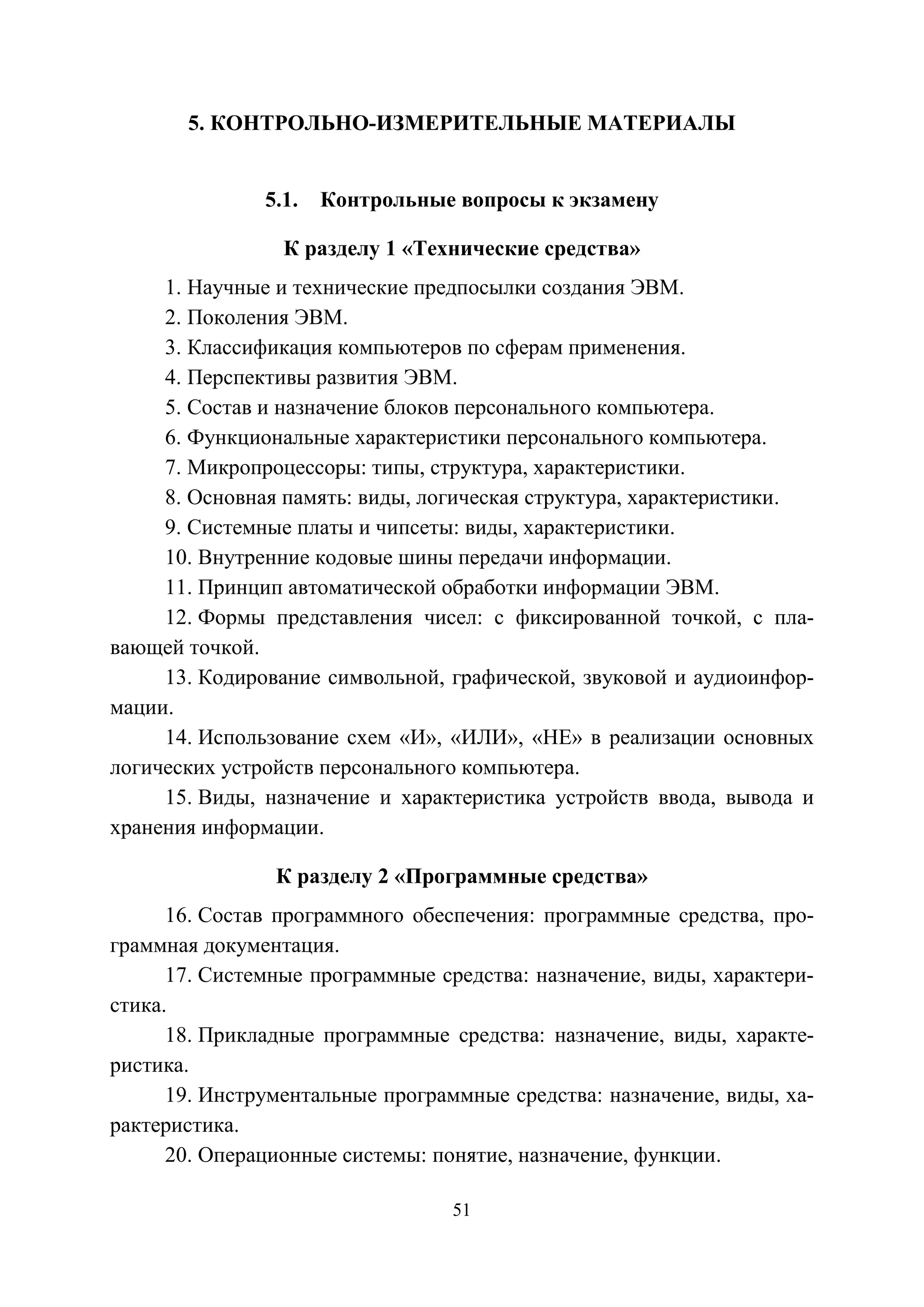 51
5. КОНТРОЛЬНО-ИЗМЕРИТЕЛЬНЫЕ МАТЕРИАЛЫ
5.1. Контрольные вопросы к экзамену
К разделу 1 «Технические средства»
1. Научные и технические предпосылки создания ЭВМ.
2. Поколения ЭВМ.
3. Классификация компьютеров по сферам применения.
4. Перспективы развития ЭВМ.
5. Состав и назначение блоков персонального компьютера.
6. Функциональные характеристики персонального компьютера.
7. Микропроцессоры: типы, структура, характеристики.
8. Основная память: виды, логическая структура, характеристики.
9. Системные платы и чипсеты: виды, характеристики.
10. Внутренние кодовые шины передачи информации.
11. Принцип автоматической обработки информации ЭВМ.
12. Формы представления чисел: с фиксированной точкой, с пла-
вающей точкой.
13. Кодирование символьной, графической, звуковой и аудиоинфор-
мации.
14. Использование схем «И», «ИЛИ», «НЕ» в реализации основных
логических устройств персонального компьютера.
15. Виды, назначение и характеристика устройств ввода, вывода и
хранения информации.
К разделу 2 «Программные средства»
16. Состав программного обеспечения: программные средства, про-
граммная документация.
17. Системные программные средства: назначение, виды, характери-
стика.
18. Прикладные программные средства: назначение, виды, характе-
ристика.
19. Инструментальные программные средства: назначение, виды, ха-
рактеристика.
20. Операционные системы: понятие, назначение, функции.
Copyright ОАО «ЦКБ «БИБКОМ» & ООО «Aгентство Kнига-Cервис»
 