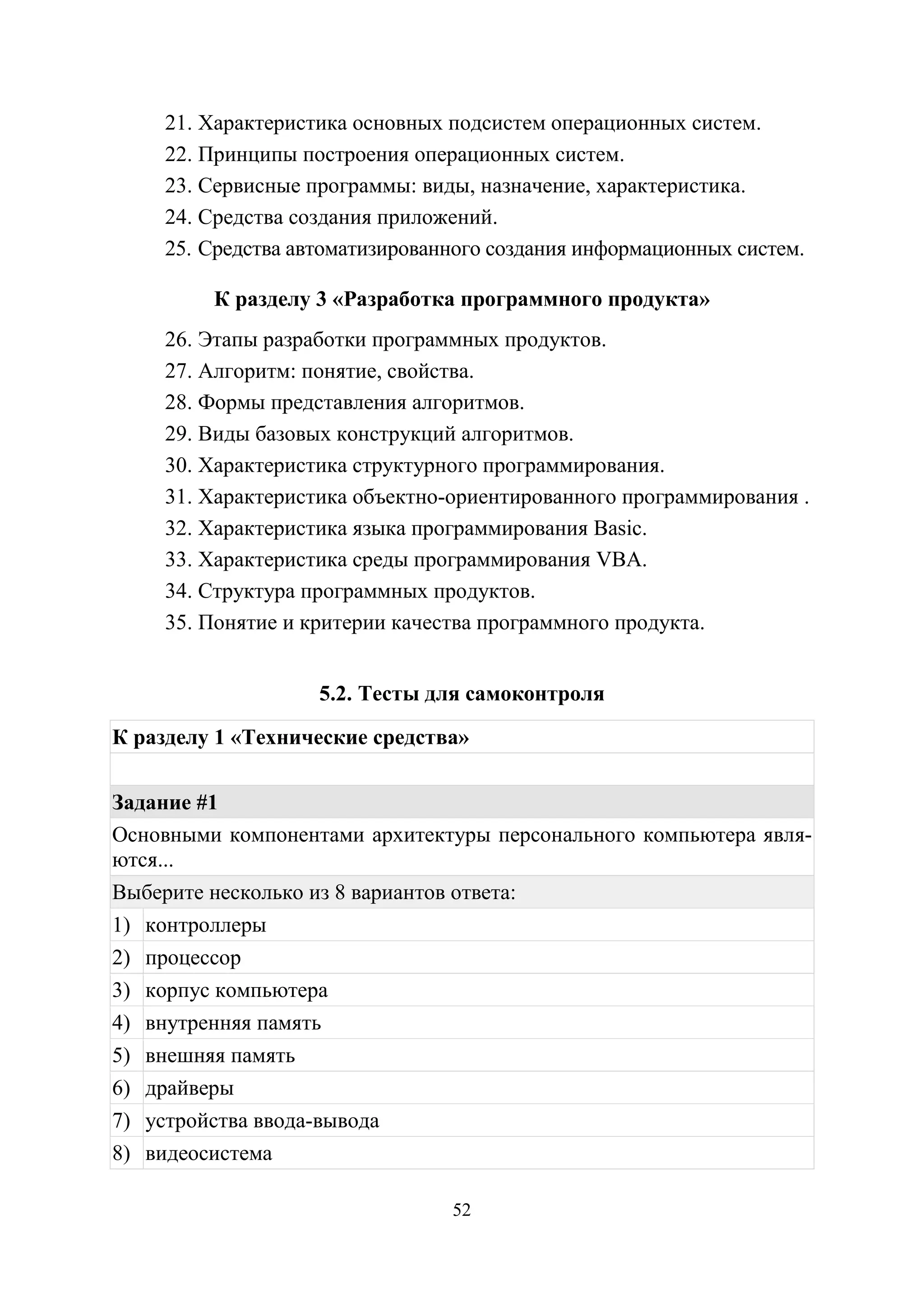 52
21. Характеристика основных подсистем операционных систем.
22. Принципы построения операционных систем.
23. Сервисные программы: виды, назначение, характеристика.
24. Средства создания приложений.
25. Средства автоматизированного создания информационных систем.
К разделу 3 «Разработка программного продукта»
26. Этапы разработки программных продуктов.
27. Алгоритм: понятие, свойства.
28. Формы представления алгоритмов.
29. Виды базовых конструкций алгоритмов.
30. Характеристика структурного программирования.
31. Характеристика объектно-ориентированного программирования .
32. Характеристика языка программирования Basic.
33. Характеристика среды программирования VBA.
34. Структура программных продуктов.
35. Понятие и критерии качества программного продукта.
5.2. Тесты для самоконтроля
К разделу 1 «Технические средства»
Задание #1
Основными компонентами архитектуры персонального компьютера явля-
ются...
Выберите несколько из 8 вариантов ответа:
1) контроллеры
2) процессор
3) корпус компьютера
4) внутренняя память
5) внешняя память
6) драйверы
7) устройства ввода-вывода
8) видеосистема
Copyright ОАО «ЦКБ «БИБКОМ» & ООО «Aгентство Kнига-Cервис»
 