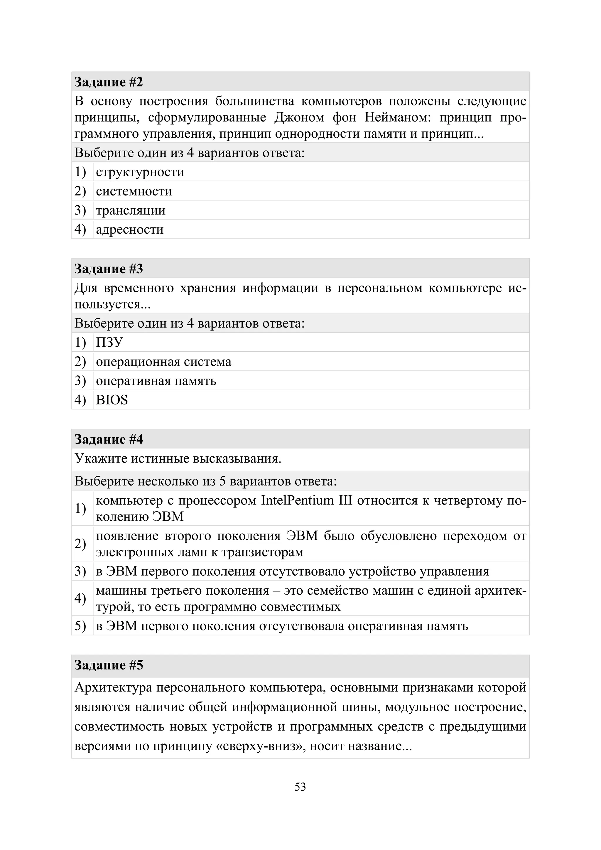 53
Задание #2
В основу построения большинства компьютеров положены следующие
принципы, сформулированные Джоном фон Нейманом: принцип про-
граммного управления, принцип однородности памяти и принцип...
Выберите один из 4 вариантов ответа:
1) структурности
2) системности
3) трансляции
4) адресности
Задание #3
Для временного хранения информации в персональном компьютере ис-
пользуется...
Выберите один из 4 вариантов ответа:
1) ПЗУ
2) операционная система
3) оперативная память
4) BIOS
Задание #4
Укажите истинные высказывания.
Выберите несколько из 5 вариантов ответа:
1)
компьютер с процессором IntelPentium III относится к четвертому по-
колению ЭВМ
2)
появление второго поколения ЭВМ было обусловлено переходом от
электронных ламп к транзисторам
3) в ЭВМ первого поколения отсутствовало устройство управления
4)
машины третьего поколения – это семейство машин с единой архитек-
турой, то есть программно совместимых
5) в ЭВМ первого поколения отсутствовала оперативная память
Задание #5
Архитектура персонального компьютера, основными признаками которой
являются наличие общей информационной шины, модульное построение,
совместимость новых устройств и программных средств с предыдущими
версиями по принципу «сверху-вниз», носит название...
Copyright ОАО «ЦКБ «БИБКОМ» & ООО «Aгентство Kнига-Cервис»
 