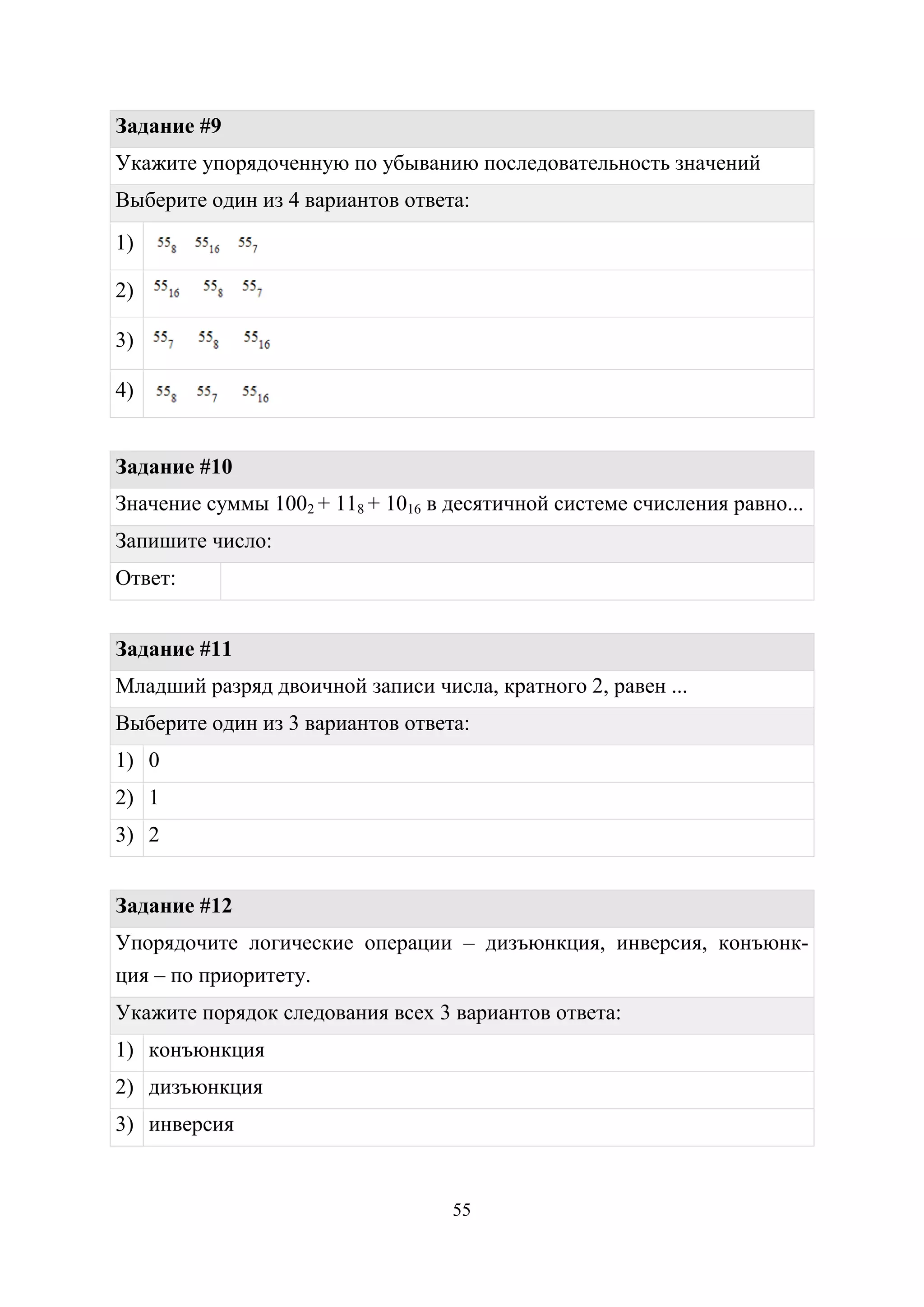 55
Задание #9
Укажите упорядоченную по убыванию последовательность значений
Выберите один из 4 вариантов ответа:
1)
2)
3)
4)
Задание #10
Значение суммы 1002 + 118 + 1016 в десятичной системе счисления равно...
Запишите число:
Ответ:
Задание #11
Младший разряд двоичной записи числа, кратного 2, равен ...
Выберите один из 3 вариантов ответа:
1) 0
2) 1
3) 2
Задание #12
Упорядочите логические операции – дизъюнкция, инверсия, конъюнк-
ция – по приоритету.
Укажите порядок следования всех 3 вариантов ответа:
1) конъюнкция
2) дизъюнкция
3) инверсия
Copyright ОАО «ЦКБ «БИБКОМ» & ООО «Aгентство Kнига-Cервис»
 