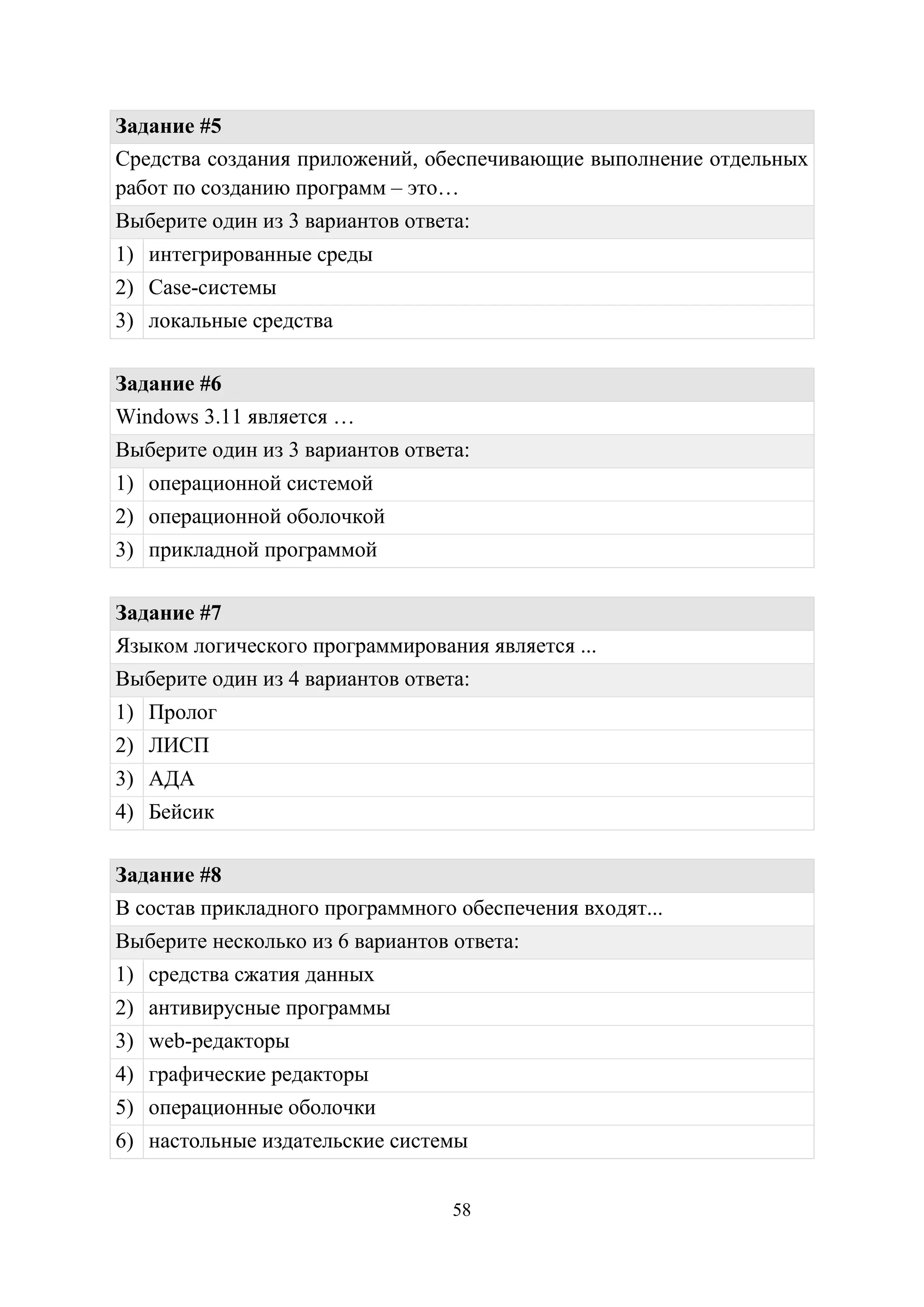 58
Задание #5
Средства создания приложений, обеспечивающие выполнение отдельных
работ по созданию программ – это…
Выберите один из 3 вариантов ответа:
1) интегрированные среды
2) Case-системы
3) локальные средства
Задание #6
Windows 3.11 является …
Выберите один из 3 вариантов ответа:
1) операционной системой
2) операционной оболочкой
3) прикладной программой
Задание #7
Языком логического программирования является ...
Выберите один из 4 вариантов ответа:
1) Пролог
2) ЛИСП
3) АДА
4) Бейсик
Задание #8
В состав прикладного программного обеспечения входят...
Выберите несколько из 6 вариантов ответа:
1) средства сжатия данных
2) антивирусные программы
3) web-редакторы
4) графические редакторы
5) операционные оболочки
6) настольные издательские системы
Copyright ОАО «ЦКБ «БИБКОМ» & ООО «Aгентство Kнига-Cервис»
 