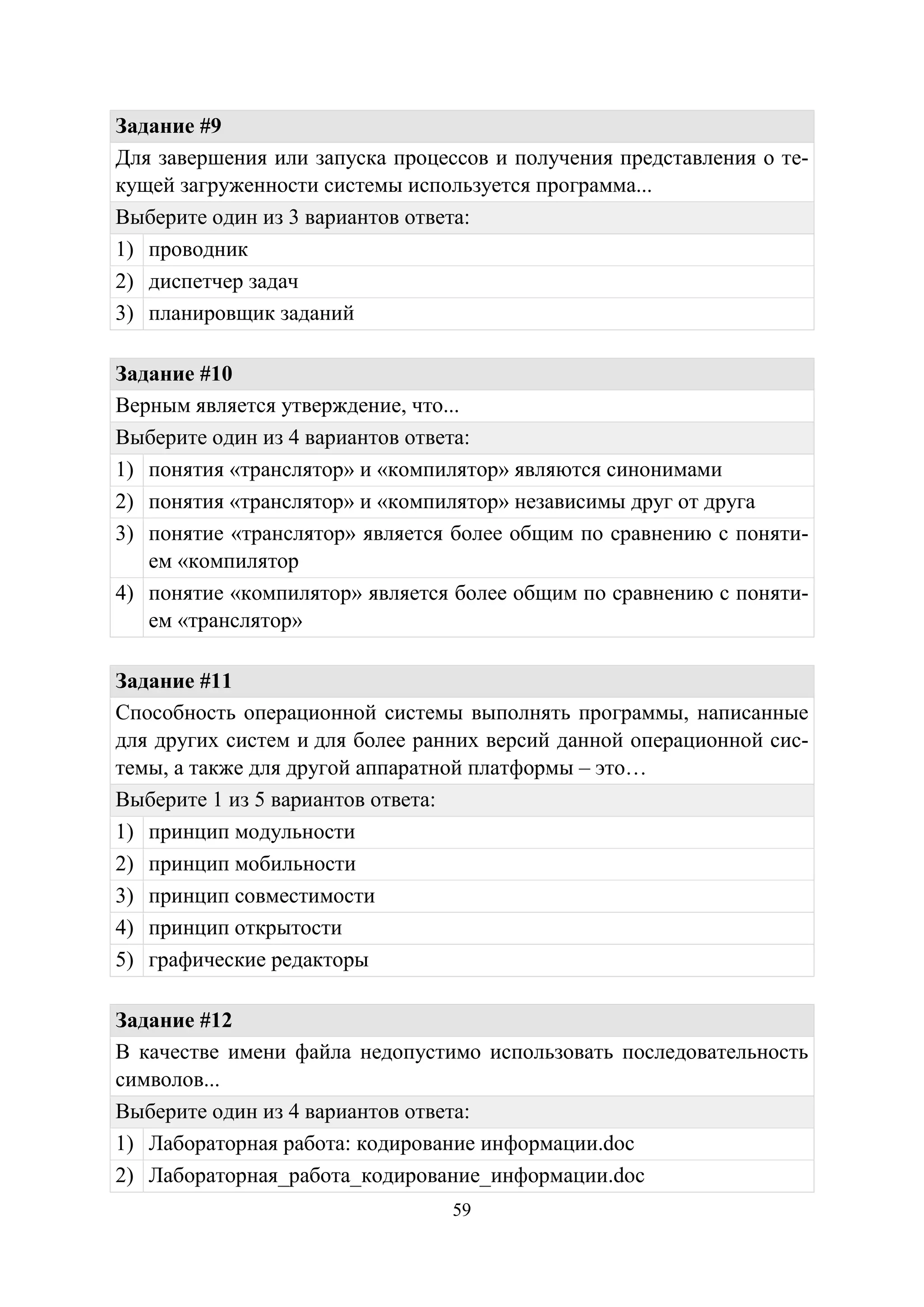 59
Задание #9
Для завершения или запуска процессов и получения представления о те-
кущей загруженности системы используется программа...
Выберите один из 3 вариантов ответа:
1) проводник
2) диспетчер задач
3) планировщик заданий
Задание #10
Верным является утверждение, что...
Выберите один из 4 вариантов ответа:
1) понятия «транслятор» и «компилятор» являются синонимами
2) понятия «транслятор» и «компилятор» независимы друг от друга
3) понятие «транслятор» является более общим по сравнению с поняти-
ем «компилятор
4) понятие «компилятор» является более общим по сравнению с поняти-
ем «транслятор»
Задание #11
Способность операционной системы выполнять программы, написанные
для других систем и для более ранних версий данной операционной сис-
темы, а также для другой аппаратной платформы – это…
Выберите 1 из 5 вариантов ответа:
1) принцип модульности
2) принцип мобильности
3) принцип совместимости
4) принцип открытости
5) графические редакторы
Задание #12
В качестве имени файла недопустимо использовать последовательность
символов...
Выберите один из 4 вариантов ответа:
1) Лабораторная работа: кодирование информации.doc
2) Лабораторная_работа_кодирование_информации.doc
Copyright ОАО «ЦКБ «БИБКОМ» & ООО «Aгентство Kнига-Cервис»
 