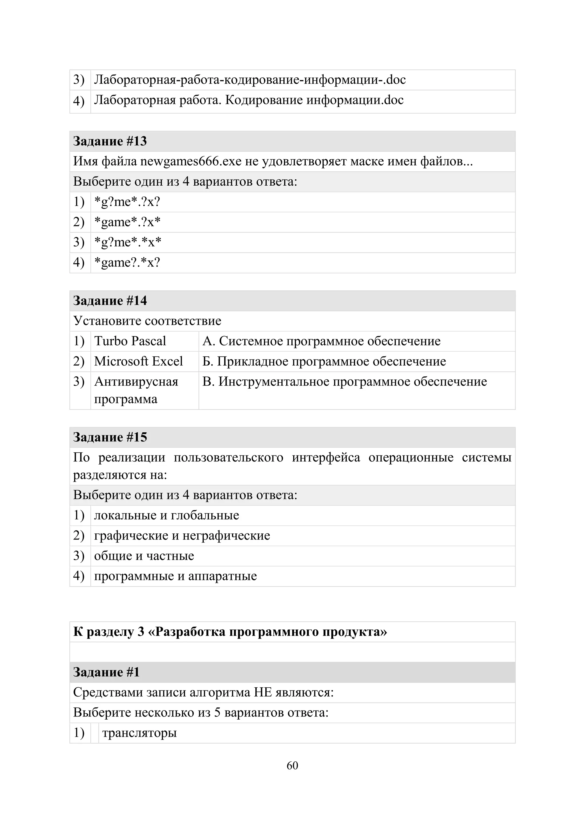 60
3) Лабораторная-работа-кодирование-информации-.doc
4) Лабораторная работа. Кодирование информации.doc
Задание #13
Имя файла newgames666.exe не удовлетворяет маске имен файлов...
Выберите один из 4 вариантов ответа:
1) *g?me*.?x?
2) *game*.?x*
3) *g?me*.*x*
4) *game?.*x?
Задание #14
Установите соответствие
1) Turbo Pascal А. Системное программное обеспечение
2) Microsoft Excel Б. Прикладное программное обеспечение
3) Антивирусная
программа
В. Инструментальное программное обеспечение
Задание #15
По реализации пользовательского интерфейса операционные системы
разделяются на:
Выберите один из 4 вариантов ответа:
1) локальные и глобальные
2) графические и неграфические
3) общие и частные
4) программные и аппаратные
К разделу 3 «Разработка программного продукта»
Задание #1
Средствами записи алгоритма НЕ являются:
Выберите несколько из 5 вариантов ответа:
1) трансляторы
Copyright ОАО «ЦКБ «БИБКОМ» & ООО «Aгентство Kнига-Cервис»
 