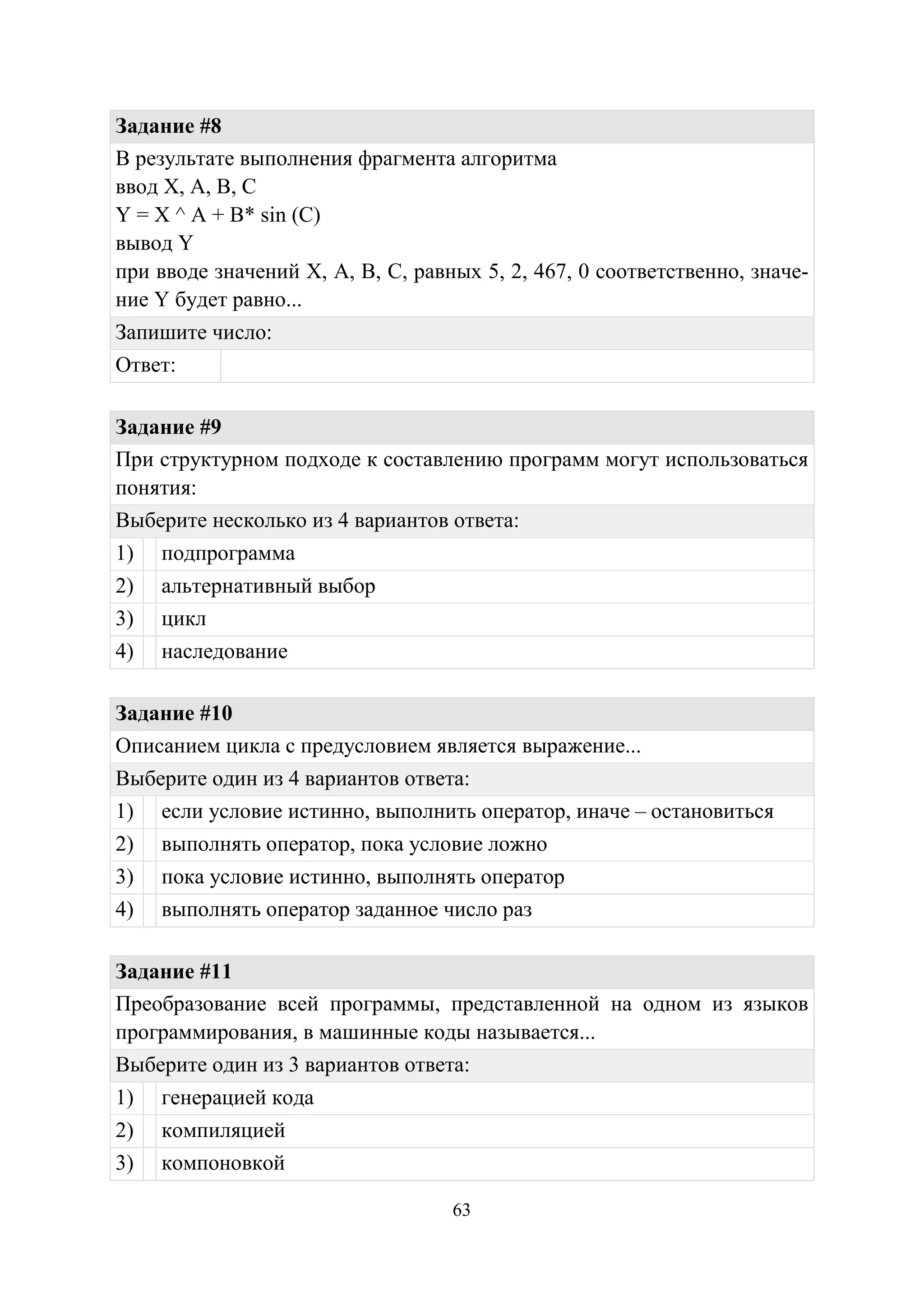 63
Задание #8
В результате выполнения фрагмента алгоритма
ввод X, A, B, C
Y = X ^ A + B* sin (C)
вывод Y
при вводе значений X, A, B, C, равных 5, 2, 467, 0 соответственно, значе-
ние Y будет равно...
Запишите число:
Ответ:
Задание #9
При структурном подходе к составлению программ могут использоваться
понятия:
Выберите несколько из 4 вариантов ответа:
1) подпрограмма
2) альтернативный выбор
3) цикл
4) наследование
Задание #10
Описанием цикла с предусловием является выражение...
Выберите один из 4 вариантов ответа:
1) если условие истинно, выполнить оператор, иначе – остановиться
2) выполнять оператор, пока условие ложно
3) пока условие истинно, выполнять оператор
4) выполнять оператор заданное число раз
Задание #11
Преобразование всей программы, представленной на одном из языков
программирования, в машинные коды называется...
Выберите один из 3 вариантов ответа:
1) генерацией кода
2) компиляцией
3) компоновкой
Copyright ОАО «ЦКБ «БИБКОМ» & ООО «Aгентство Kнига-Cервис»
 