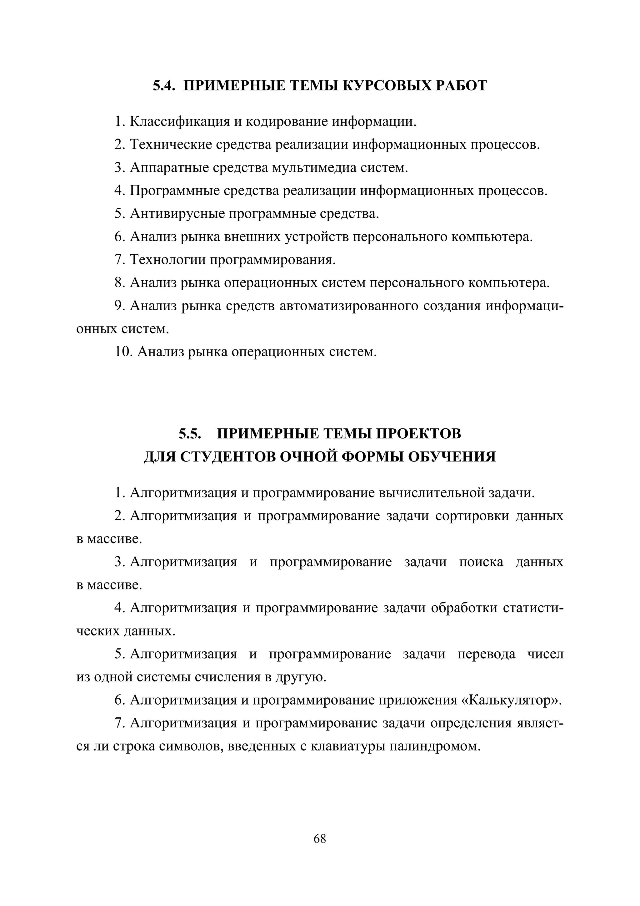 68
5.4. ПРИМЕРНЫЕ ТЕМЫ КУРСОВЫХ РАБОТ
1. Классификация и кодирование информации.
2. Технические средства реализации информационных процессов.
3. Аппаратные средства мультимедиа систем.
4. Программные средства реализации информационных процессов.
5. Антивирусные программные средства.
6. Анализ рынка внешних устройств персонального компьютера.
7. Технологии программирования.
8. Анализ рынка операционных систем персонального компьютера.
9. Анализ рынка средств автоматизированного создания информаци-
онных систем.
10. Анализ рынка операционных систем.
5.5. ПРИМЕРНЫЕ ТЕМЫ ПРОЕКТОВ
ДЛЯ СТУДЕНТОВ ОЧНОЙ ФОРМЫ ОБУЧЕНИЯ
1. Алгоритмизация и программирование вычислительной задачи.
2. Алгоритмизация и программирование задачи сортировки данных
в массиве.
3. Алгоритмизация и программирование задачи поиска данных
в массиве.
4. Алгоритмизация и программирование задачи обработки статисти-
ческих данных.
5. Алгоритмизация и программирование задачи перевода чисел
из одной системы счисления в другую.
6. Алгоритмизация и программирование приложения «Калькулятор».
7. Алгоритмизация и программирование задачи определения являет-
ся ли строка символов, введенных с клавиатуры палиндромом.
Copyright ОАО «ЦКБ «БИБКОМ» & ООО «Aгентство Kнига-Cервис»
 