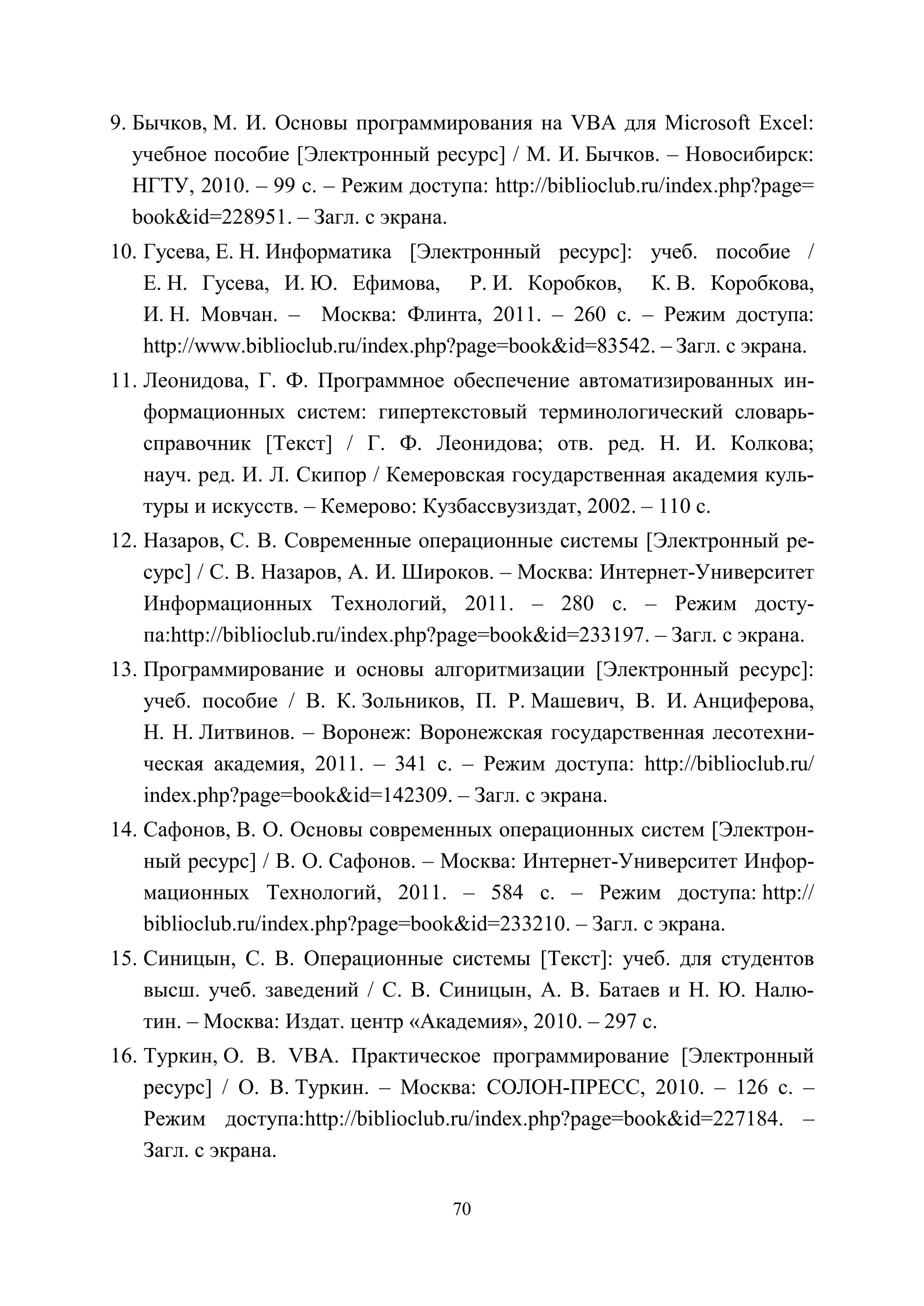 70
9. Бычков, М. И. Основы программирования на VBA для Microsoft Excel:
учебное пособие [Электронный ресурс] / М. И. Бычков. – Новосибирск:
НГТУ, 2010. – 99 с. – Режим доступа: http://biblioclub.ru/index.php?page=
book&id=228951. – Загл. с экрана.
10. Гусева, Е. Н. Информатика [Электронный ресурс]: учеб. пособие /
Е. Н. Гусева, И. Ю. Ефимова, Р. И. Коробков, К. В. Коробкова,
И. Н. Мовчан. – Москва: Флинта, 2011. – 260 с. – Режим доступа:
http://www.biblioclub.ru/index.php?page=book&id=83542. – Загл. с экрана.
11. Леонидова, Г. Ф. Программное обеспечение автоматизированных ин-
формационных систем: гипертекстовый терминологический словарь-
справочник [Текст] / Г. Ф. Леонидова; отв. ред. Н. И. Колкова;
науч. ред. И. Л. Скипор / Кемеровская государственная академия куль-
туры и искусств. – Кемерово: Кузбассвузиздат, 2002. – 110 с.
12. Назаров, С. В. Современные операционные системы [Электронный ре-
сурс] / С. В. Назаров, А. И. Широков. – Москва: Интернет-Университет
Информационных Технологий, 2011. – 280 с. – Режим досту-
па:http://biblioclub.ru/index.php?page=book&id=233197. – Загл. с экрана.
13. Программирование и основы алгоритмизации [Электронный ресурс]:
учеб. пособие / В. К. Зольников, П. Р. Машевич, В. И. Анциферова,
Н. Н. Литвинов. – Воронеж: Воронежская государственная лесотехни-
ческая академия, 2011. – 341 с. – Режим доступа: http://biblioclub.ru/
index.php?page=book&id=142309. – Загл. с экрана.
14. Сафонов, В. О. Основы современных операционных систем [Электрон-
ный ресурс] / В. О. Сафонов. – Москва: Интернет-Университет Инфор-
мационных Технологий, 2011. – 584 с. – Режим доступа: http://
biblioclub.ru/index.php?page=book&id=233210. – Загл. с экрана.
15. Синицын, С. В. Операционные системы [Текст]: учеб. для студентов
высш. учеб. заведений / С. В. Синицын, А. В. Батаев и Н. Ю. Налю-
тин. – Москва: Издат. центр «Академия», 2010. – 297 с.
16. Туркин, О. В. VBA. Практическое программирование [Электронный
ресурс] / О. В. Туркин. – Москва: СОЛОН-ПРЕСС, 2010. – 126 с. –
Режим доступа:http://biblioclub.ru/index.php?page=book&id=227184. –
Загл. с экрана.
Copyright ОАО «ЦКБ «БИБКОМ» & ООО «Aгентство Kнига-Cервис»
 