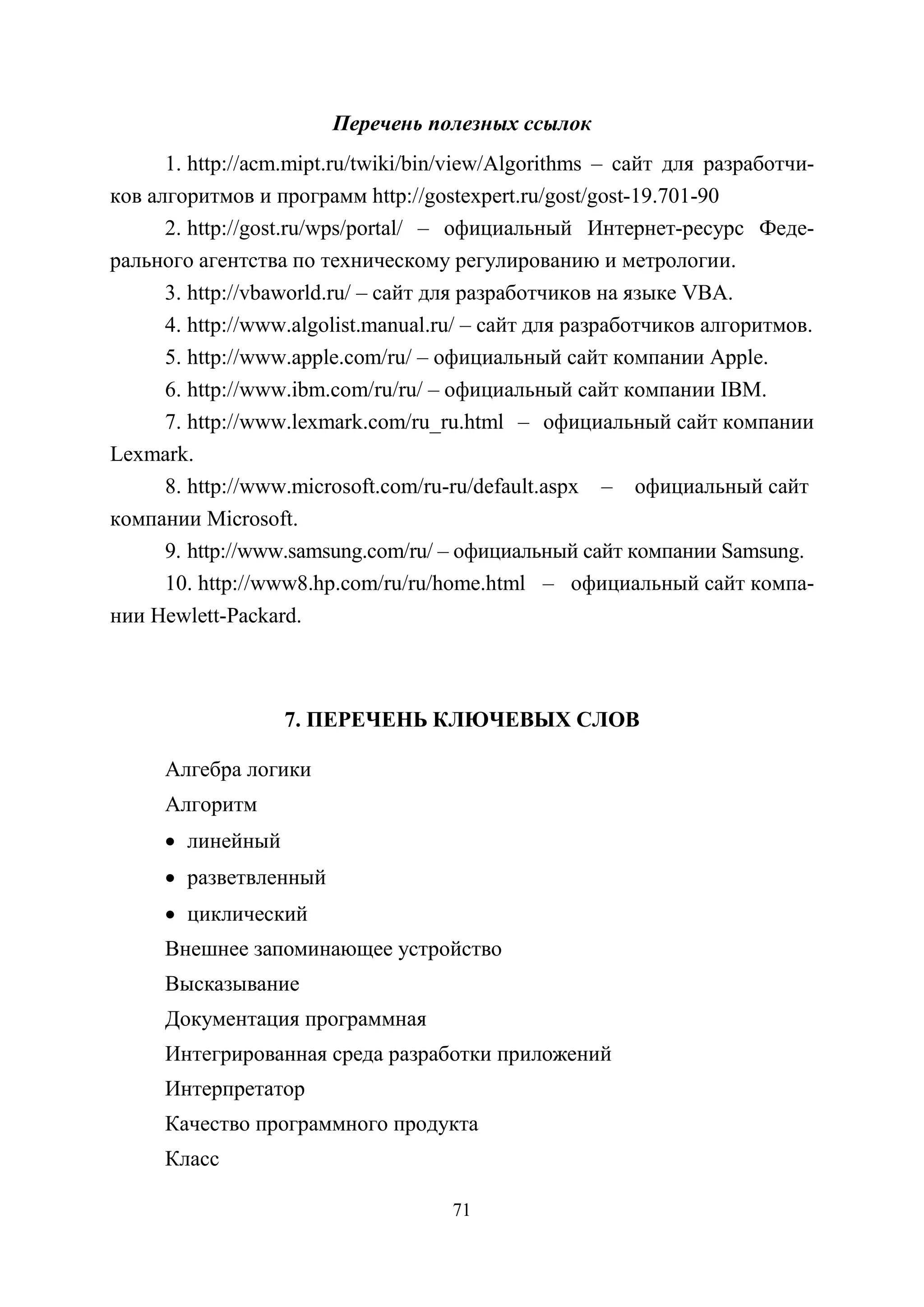 71
Перечень полезных ссылок
1. http://acm.mipt.ru/twiki/bin/view/Algorithms – сайт для разработчи-
ков алгоритмов и программ http://gostexpert.ru/gost/gost-19.701-90
2. http://gost.ru/wps/portal/ – официальный Интернет-ресурс Феде-
рального агентства по техническому регулированию и метрологии.
3. http://vbaworld.ru/ – сайт для разработчиков на языке VBA.
4. http://www.algolist.manual.ru/ – сайт для разработчиков алгоритмов.
5. http://www.apple.com/ru/ – официальный сайт компании Apple.
6. http://www.ibm.com/ru/ru/ – официальный сайт компании IBM.
7. http://www.lexmark.com/ru_ru.html – официальный сайт компании
Lexmark.
8. http://www.microsoft.com/ru-ru/default.aspx – официальный сайт
компании Microsoft.
9. http://www.samsung.com/ru/ – официальный сайт компании Samsung.
10. http://www8.hp.com/ru/ru/home.html – официальный сайт компа-
нии Hewlett-Packard.
7. ПЕРЕЧЕНЬ КЛЮЧЕВЫХ СЛОВ
Алгебра логики
Алгоритм
• линейный
• разветвленный
• циклический
Внешнее запоминающее устройство
Высказывание
Документация программная
Интегрированная среда разработки приложений
Интерпретатор
Качество программного продукта
Класс
Copyright ОАО «ЦКБ «БИБКОМ» & ООО «Aгентство Kнига-Cервис»
 