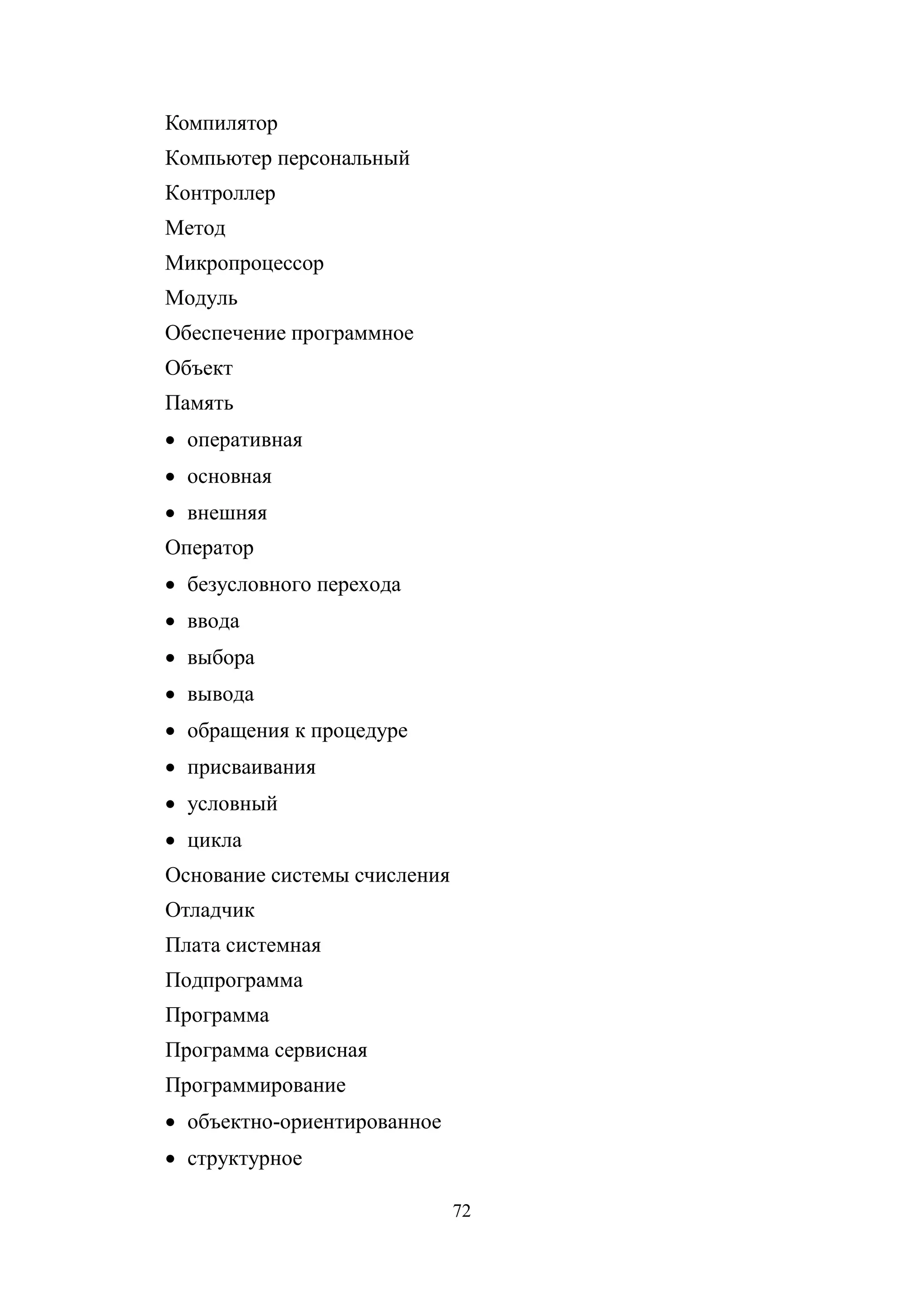 72
Компилятор
Компьютер персональный
Контроллер
Метод
Микропроцессор
Модуль
Обеспечение программное
Объект
Память
• оперативная
• основная
• внешняя
Оператор
• безусловного перехода
• ввода
• выбора
• вывода
• обращения к процедуре
• присваивания
• условный
• цикла
Основание системы счисления
Отладчик
Плата системная
Подпрограмма
Программа
Программа сервисная
Программирование
• объектно-ориентированное
• структурное
Copyright ОАО «ЦКБ «БИБКОМ» & ООО «Aгентство Kнига-Cервис»
 