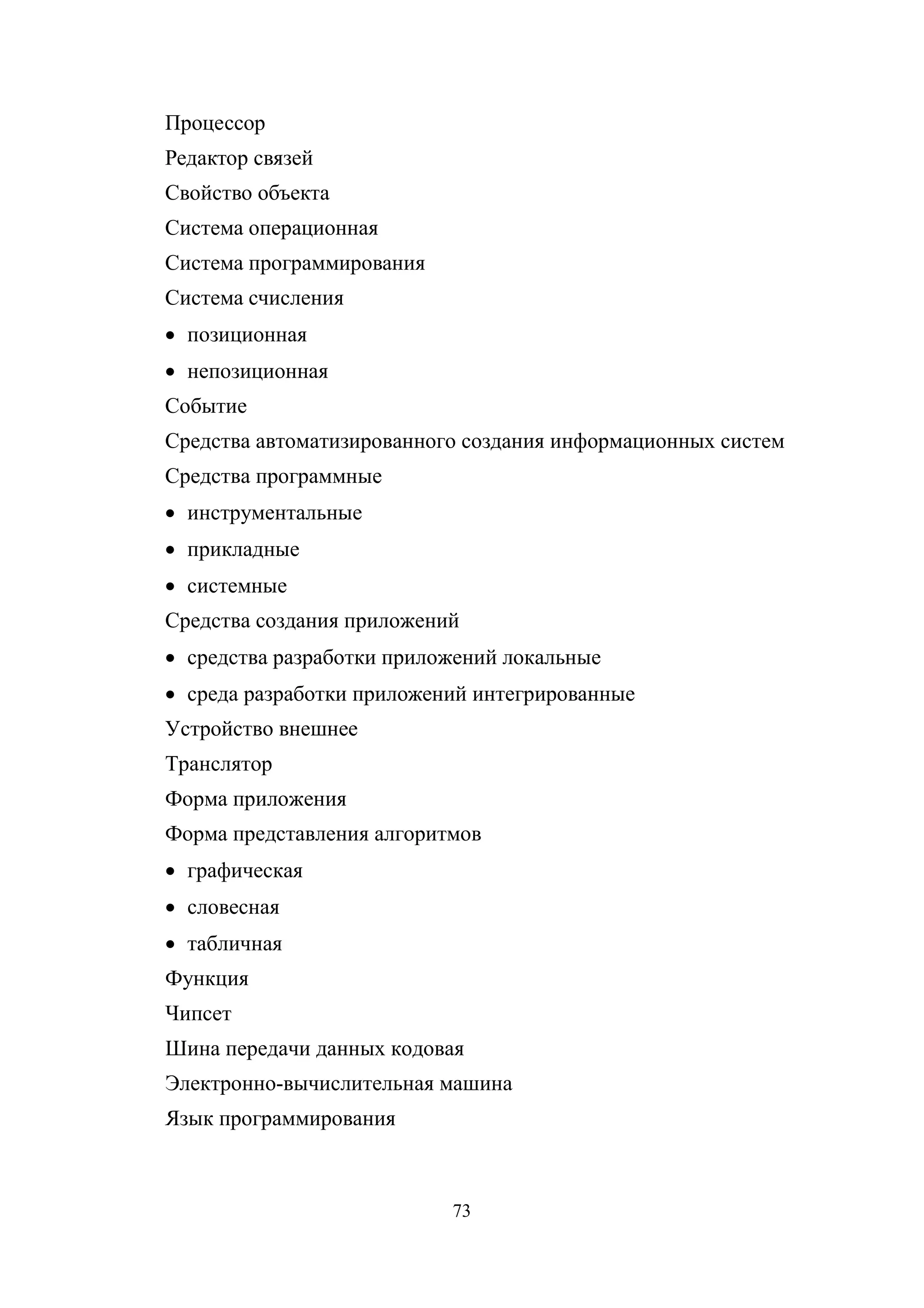 73
Процессор
Редактор связей
Свойство объекта
Система операционная
Система программирования
Система счисления
• позиционная
• непозиционная
Событие
Средства автоматизированного создания информационных систем
Средства программные
• инструментальные
• прикладные
• системные
Средства создания приложений
• средства разработки приложений локальные
• среда разработки приложений интегрированные
Устройство внешнее
Транслятор
Форма приложения
Форма представления алгоритмов
• графическая
• словесная
• табличная
Функция
Чипсет
Шина передачи данных кодовая
Электронно-вычислительная машина
Язык программирования
Copyright ОАО «ЦКБ «БИБКОМ» & ООО «Aгентство Kнига-Cервис»
 