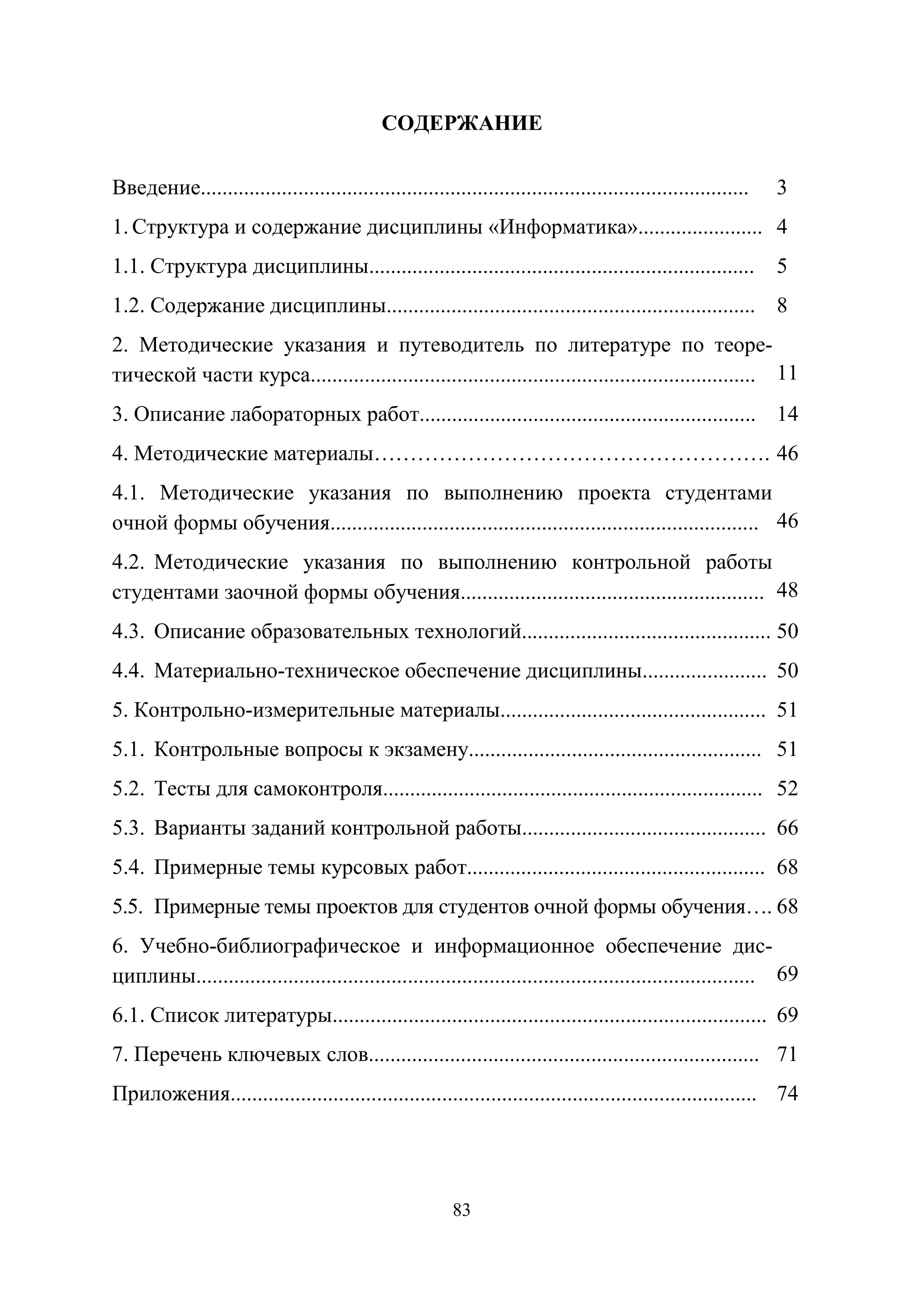 83
СОДЕРЖАНИЕ
Введение..................................................................................................... 3
1. Структура и содержание дисциплины «Информатика»....................... 4
1.1. Структура дисциплины....................................................................... 5
1.2. Содержание дисциплины.................................................................... 8
2. Методические указания и путеводитель по литературе по теоре-
тической части курса.................................................................................. 11
3. Описание лабораторных работ.............................................................. 14
4. Методические материалы………………………………………………. 46
4.1. Методические указания по выполнению проекта студентами
очной формы обучения............................................................................... 46
4.2. Методические указания по выполнению контрольной работы
студентами заочной формы обучения........................................................ 48
4.3. Описание образовательных технологий.............................................. 50
4.4. Материально-техническое обеспечение дисциплины....................... 50
5. Контрольно-измерительные материалы................................................. 51
5.1. Контрольные вопросы к экзамену...................................................... 51
5.2. Тесты для самоконтроля...................................................................... 52
5.3. Варианты заданий контрольной работы............................................. 66
5.4. Примерные темы курсовых работ....................................................... 68
5.5. Примерные темы проектов для студентов очной формы обучения…. 68
6. Учебно-библиографическое и информационное обеспечение дис-
циплины....................................................................................................... 69
6.1. Список литературы................................................................................ 69
7. Перечень ключевых слов........................................................................ 71
Приложения................................................................................................. 74
Copyright ОАО «ЦКБ «БИБКОМ» & ООО «Aгентство Kнига-Cервис»
 