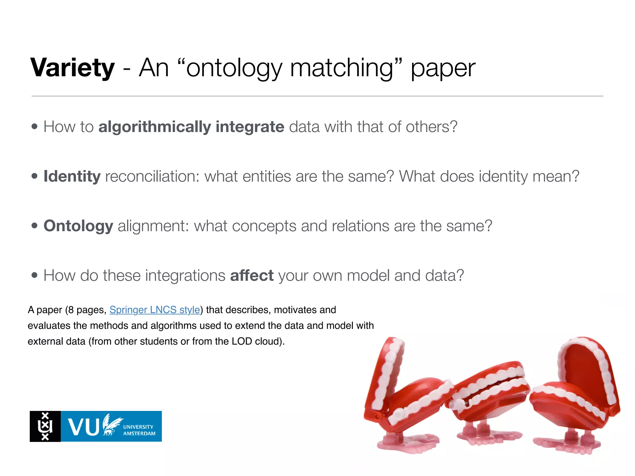 Variety - An “ontology matching” paper
• How to algorithmically integrate data with that of others?
• Identity reconciliation: what entities are the same? What does identity mean?
• Ontology alignment: what concepts and relations are the same?
• How do these integrations aﬀect your own model and data?
• What new use cases can we cover?
A paper (8 pages, Springer LNCS style) that describes, motivates and
evaluates the methods and algorithms used to extend the data and model with
external data (from other students or from the LOD cloud).
1. Milestone 4 - Reasoning Track Paper
A paper (8 pages, Springer LNCS style) in which students, based on an
analysis of the data, describe, motivate and evaluate a reasoner that
implements (part of the) standard Semantic Web entailments over their data.
For each of the Milestones there will be a separate folder on Blackboard,
containing a more detailed description of the task (see also the respective
 