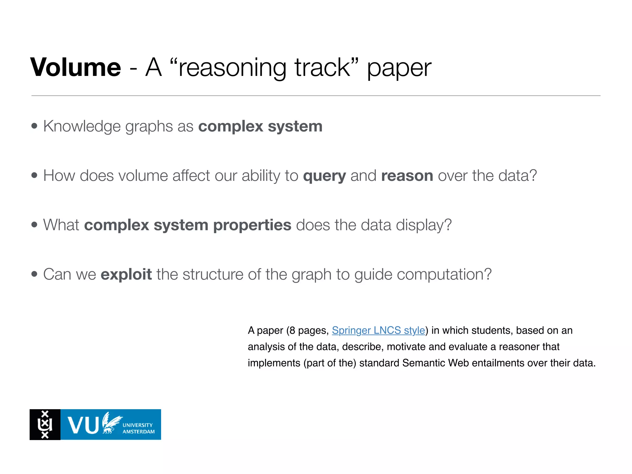 Volume - A “reasoning track” paper
• Knowledge graphs as complex system
• How does volume affect our ability to query and reason over the data?
• What complex system properties does the data display?
• Can we exploit the structure of the graph to guide computation?
A paper (8 pages, Springer LNCS style) that describes, motivates and
evaluates the methods and algorithms used to extend the data and model with
external data (from other students or from the LOD cloud).
1. Milestone 4 - Reasoning Track Paper
A paper (8 pages, Springer LNCS style) in which students, based on an
analysis of the data, describe, motivate and evaluate a reasoner that
implements (part of the) standard Semantic Web entailments over their data.
For each of the Milestones there will be a separate folder on Blackboard,
containing a more detailed description of the task (see also the respective
Latex templates) as well as some example papers from recent major
conferences in the ﬁeld.
Literature Groups
 