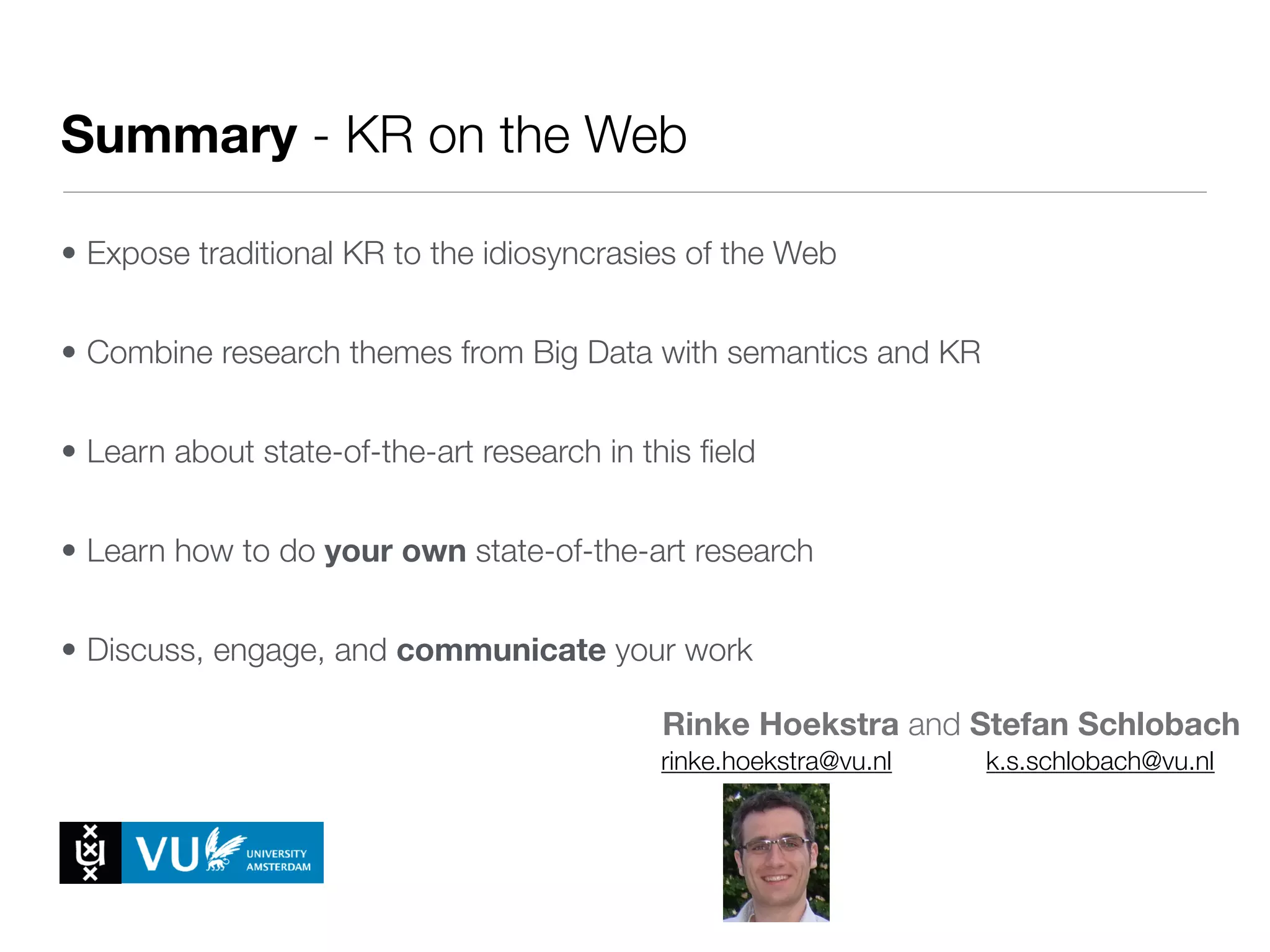 • Expose traditional KR to the idiosyncrasies of the Web
• Combine research themes from Big Data with semantics and KR
• Learn about state-of-the-art research in this ﬁeld
• Learn how to do your own state-of-the-art research
• Discuss, engage, and communicate your work
Rinke Hoekstra and Stefan Schlobach
Summary - KR on the Web
rinke.hoekstra@vu.nl k.s.schlobach@vu.nl
 