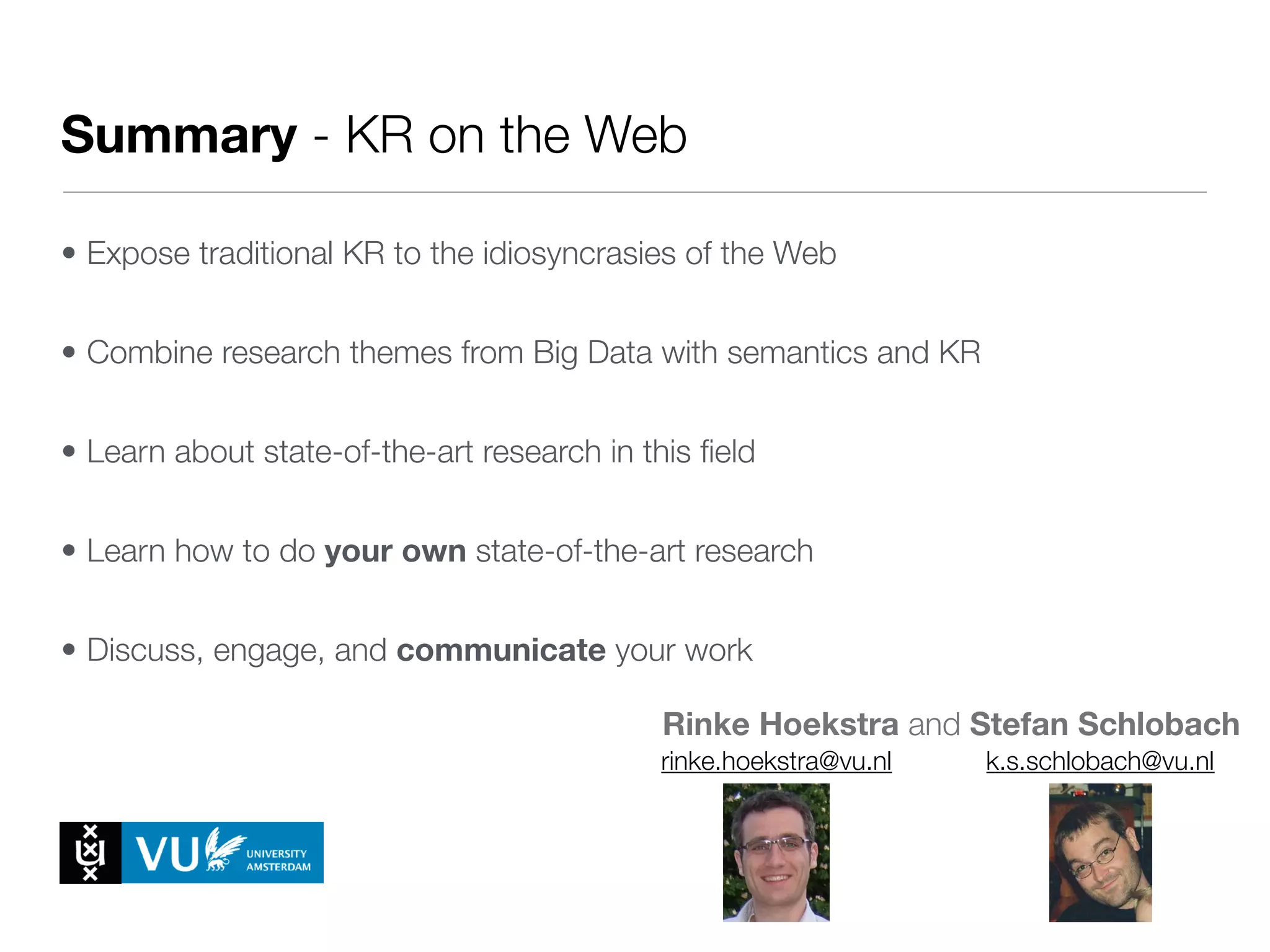 • Expose traditional KR to the idiosyncrasies of the Web
• Combine research themes from Big Data with semantics and KR
• Learn about state-of-the-art research in this ﬁeld
• Learn how to do your own state-of-the-art research
• Discuss, engage, and communicate your work
Rinke Hoekstra and Stefan Schlobach
Summary - KR on the Web
rinke.hoekstra@vu.nl k.s.schlobach@vu.nl
 