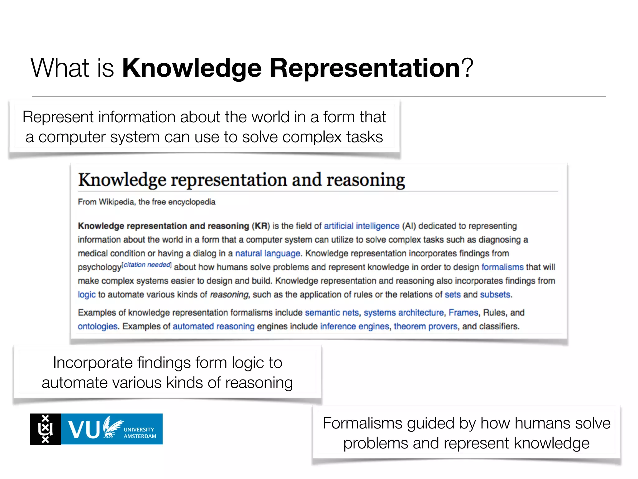 What is Knowledge Representation?
Represent information about the world in a form that
a computer system can use to solve complex tasks
Formalisms guided by how humans solve
problems and represent knowledge
Incorporate ﬁndings form logic to
automate various kinds of reasoning
 