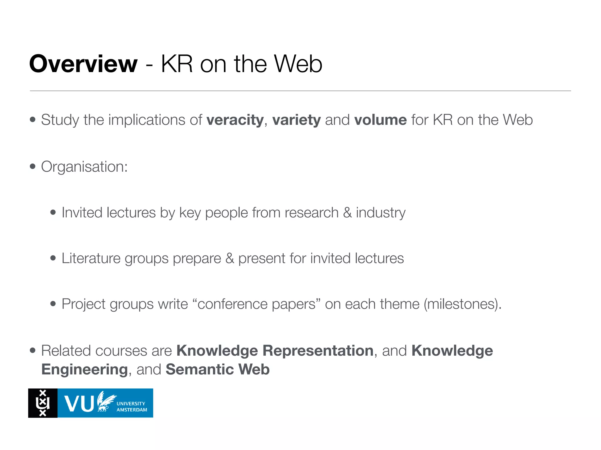 Overview - KR on the Web
• Study the implications of veracity, variety and volume for KR on the Web
• Organisation:
• Invited lectures by key people from research & industry
• Literature groups prepare & present for invited lectures
• Project groups write “conference papers” on each theme (milestones).
• Related courses are Knowledge Representation, and Knowledge
Engineering, and Semantic Web
 