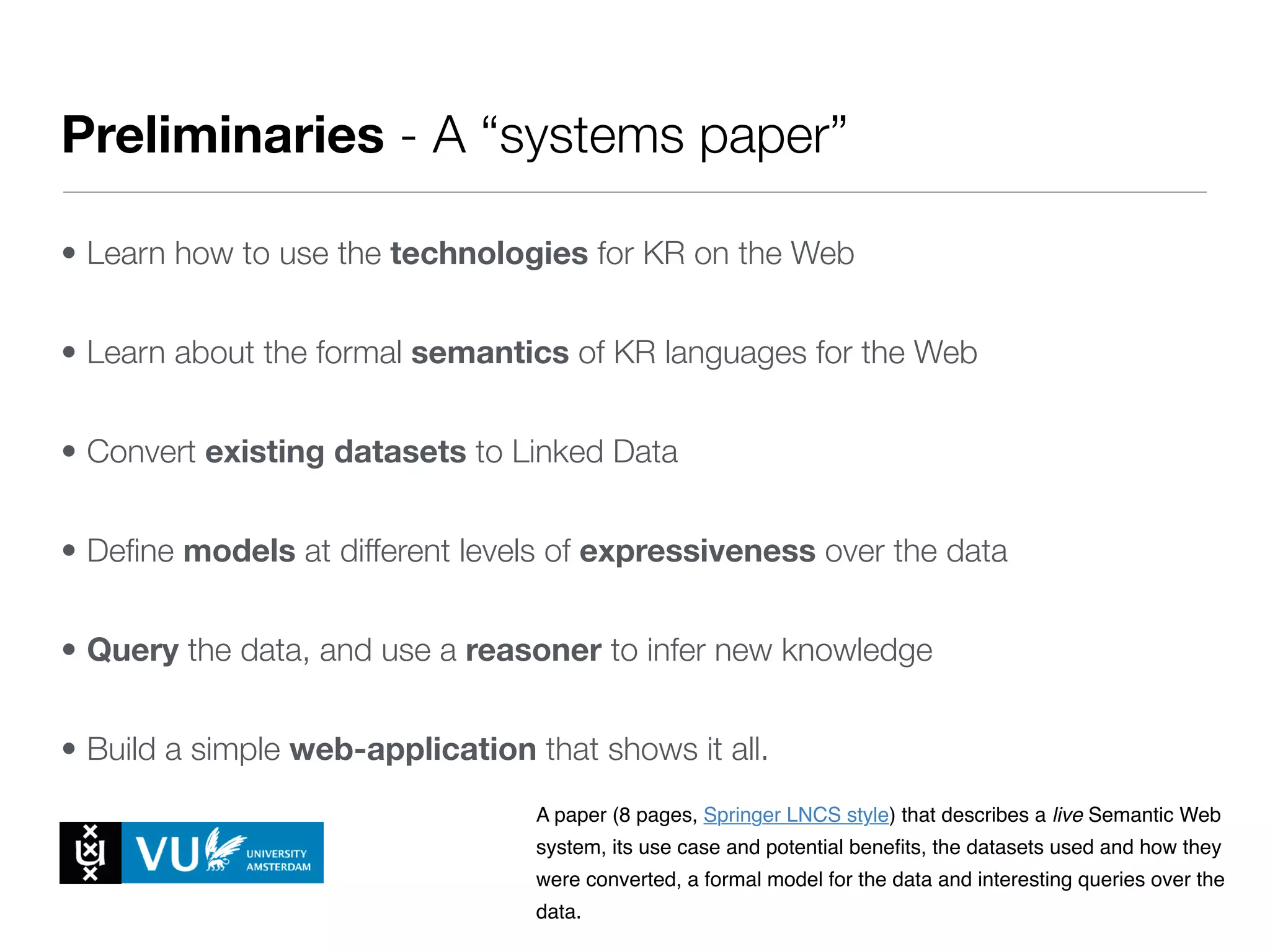 Preliminaries - A “systems paper”
• Learn how to use the technologies for KR on the Web
• Learn about the formal semantics of KR languages for the Web
• Convert existing datasets to Linked Data
• Deﬁne models at different levels of expressiveness over the data
• Query the data, and use a reasoner to infer new knowledge
• Build a simple web-application that shows it all.
with the tools and techniques of KR on the web (bring your own laptop!).
5. EHBO Lectures where students work on the practical assignments and
can ask feedback and help on the choices they make.
Every module ends with the submission of a milestone, a research paper that
describes and defends the work done over two weeks.
The papers are written and prepared by the project groups, and are based on
the work done by the two students in that group.
The papers are to be submitted to EasyChair for peer review (see Evaluation
& Grading below).
The papers should be accompanied by a proof that the reported work has
been done (as is customary in academic peer review). This proof is typically in
the form of a link to the dataset, model, code or working system that is
reported on.
These assignments are (in short):
1. Milestone 1 - Systems Paper
A paper (8 pages, Springer LNCS style) that describes a live Semantic Web
system, its use case and potential beneﬁts, the datasets used and how they
were converted, a formal model for the data and interesting queries over the
data.
3. Assignments
Milestones
 