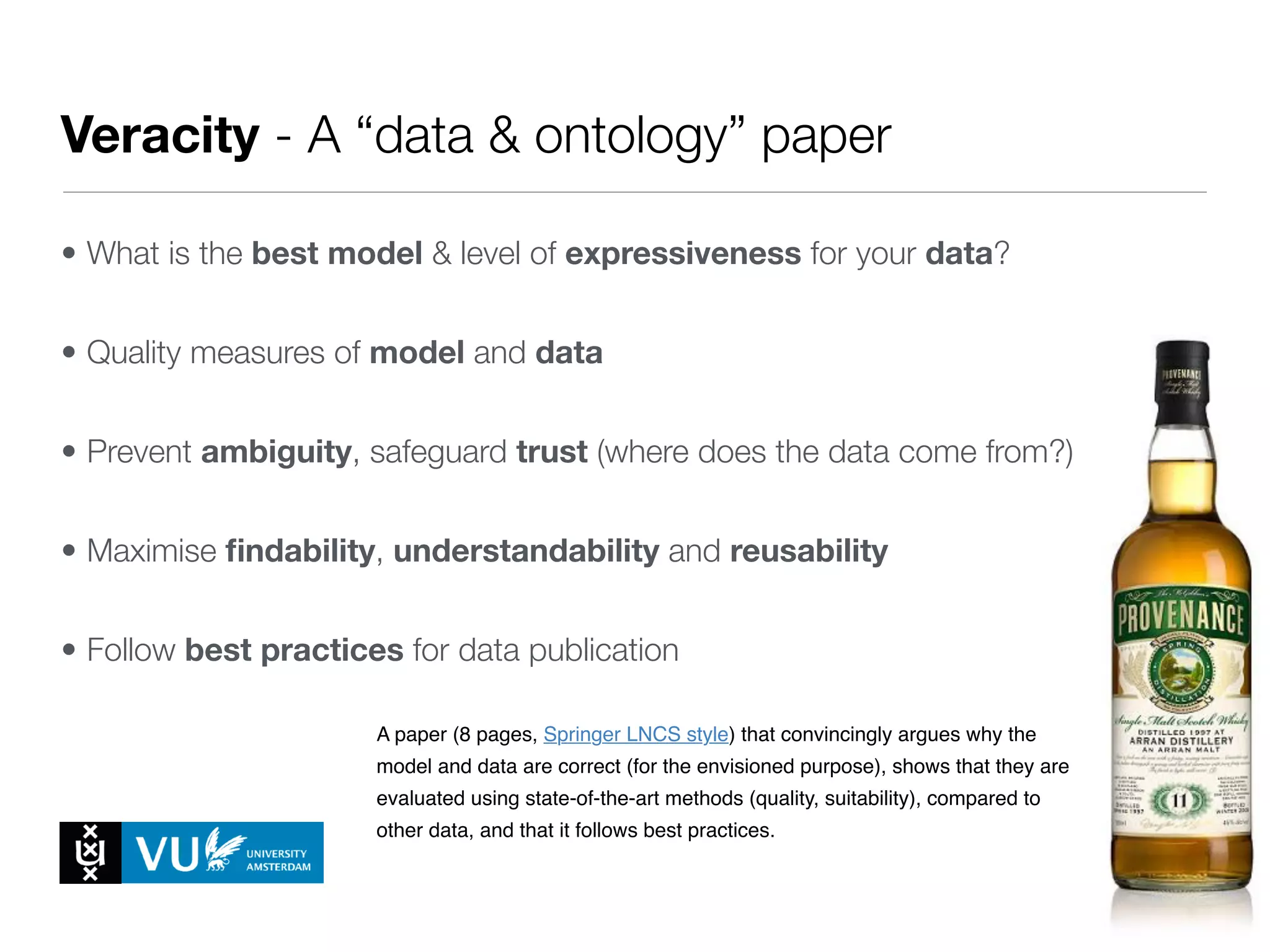 Veracity - A “data & ontology” paper
• What is the best model & level of expressiveness for your data?
• Quality measures of model and data
• Prevent ambiguity, safeguard trust (where does the data come from?)
• Maximise ﬁndability, understandability and reusability
• Follow best practices for data publication
Every module ends with the submission of a milestone, a research paper that
describes and defends the work done over two weeks.
The papers are written and prepared by the project groups, and are based on
the work done by the two students in that group.
The papers are to be submitted to EasyChair for peer review (see Evaluation
& Grading below).
The papers should be accompanied by a proof that the reported work has
been done (as is customary in academic peer review). This proof is typically in
the form of a link to the dataset, model, code or working system that is
reported on.
These assignments are (in short):
1. Milestone 1 - Systems Paper
A paper (8 pages, Springer LNCS style) that describes a live Semantic Web
system, its use case and potential beneﬁts, the datasets used and how they
were converted, a formal model for the data and interesting queries over the
data.
1. Milestone 2 - Data and Ontology Track Paper
A paper (8 pages, Springer LNCS style) that convincingly argues why the
model and data are correct (for the envisioned purpose), shows that they are
evaluated using state-of-the-art methods (quality, suitability), compared to
other data, and that it follows best practices.
1. Milestone 3 - Ontology Matching Paper
 