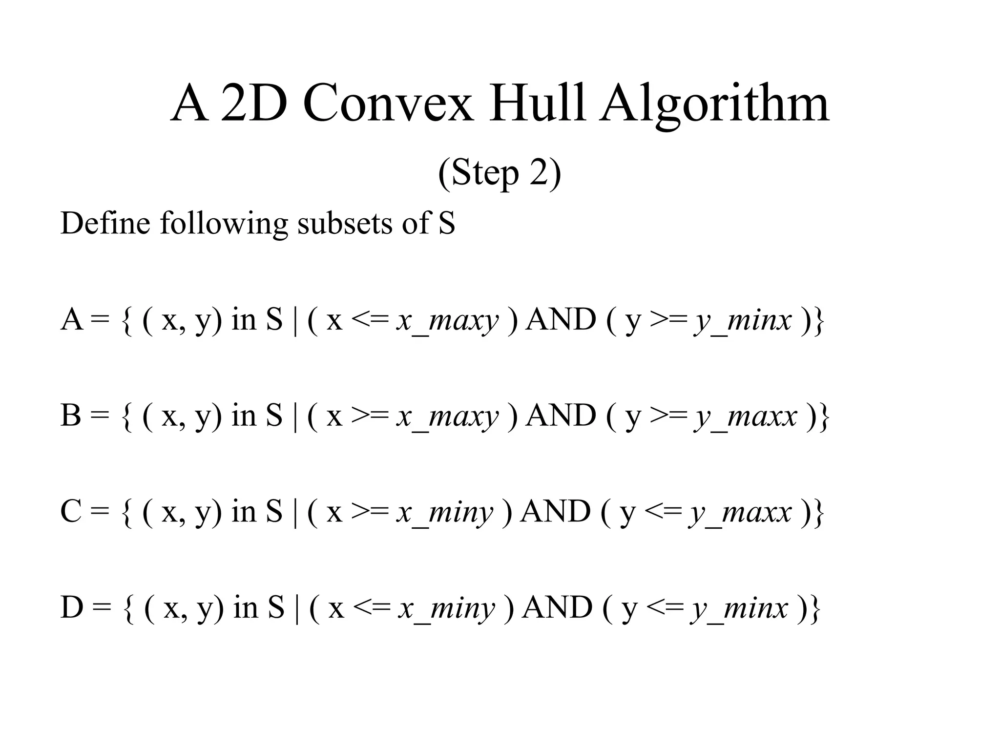A 2D Convex Hull Algorithm
(Step 2)
Define following subsets of S
A = { ( x, y) in S | ( x <= x_maxy ) AND ( y >= y_minx )}
B = { ( x, y) in S | ( x >= x_maxy ) AND ( y >= y_maxx )}
C = { ( x, y) in S | ( x >= x_miny ) AND ( y <= y_maxx )}
D = { ( x, y) in S | ( x <= x_miny ) AND ( y <= y_minx )}
 