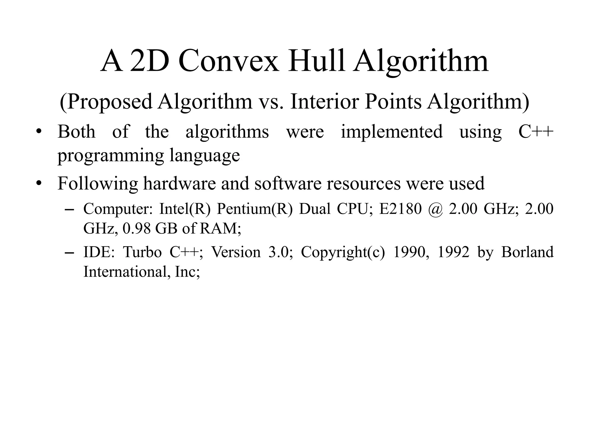 A 2D Convex Hull Algorithm
(Proposed Algorithm vs. Interior Points Algorithm)
• Both of the algorithms were implemented using C++
programming language
• Following hardware and software resources were used
– Computer: Intel(R) Pentium(R) Dual CPU; E2180 @ 2.00 GHz; 2.00
GHz, 0.98 GB of RAM;
– IDE: Turbo C++; Version 3.0; Copyright(c) 1990, 1992 by Borland
International, Inc;
 