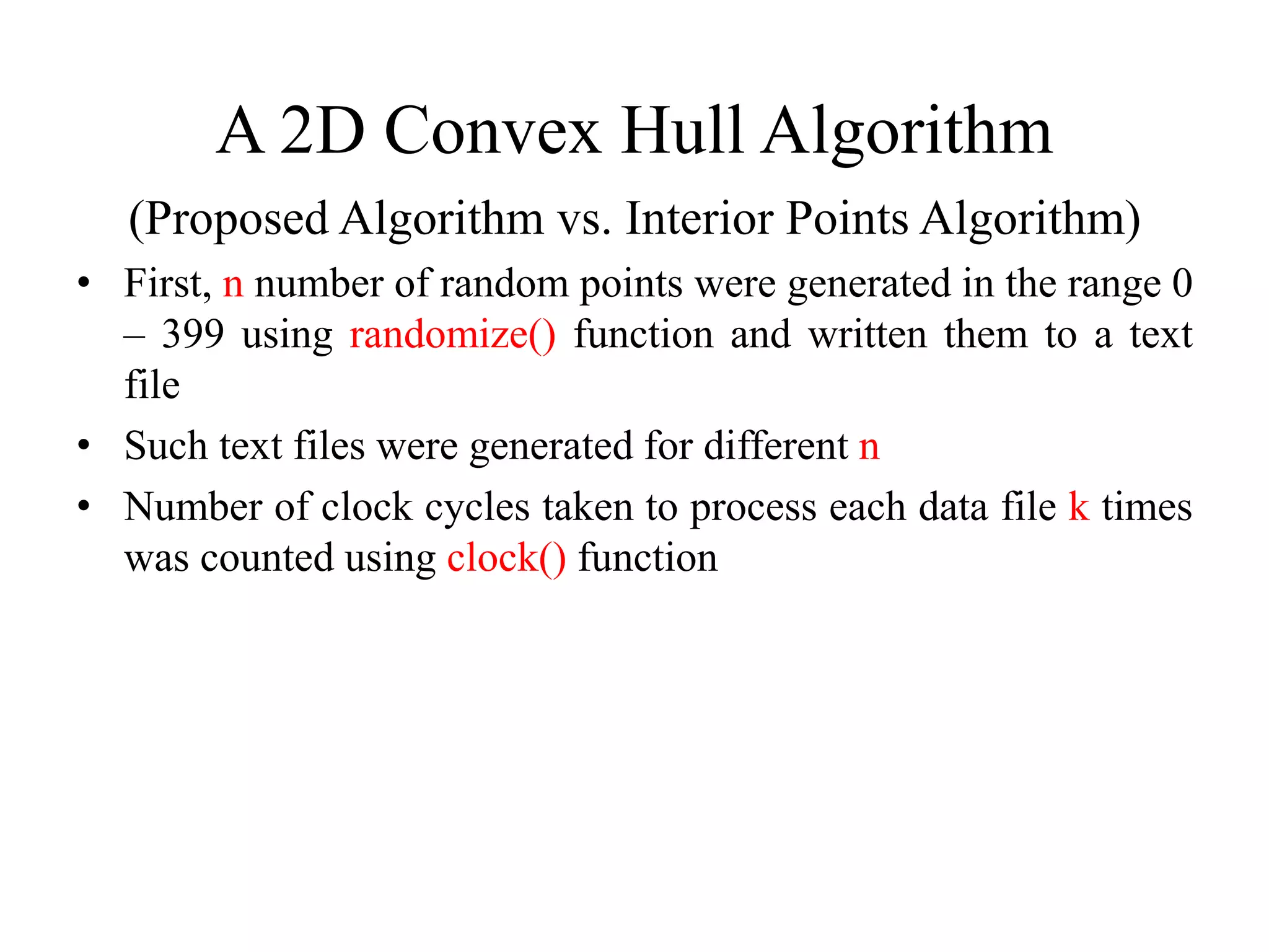 A 2D Convex Hull Algorithm
(Proposed Algorithm vs. Interior Points Algorithm)
• First, n number of random points were generated in the range 0
– 399 using randomize() function and written them to a text
file
• Such text files were generated for different n
• Number of clock cycles taken to process each data file k times
was counted using clock() function
 