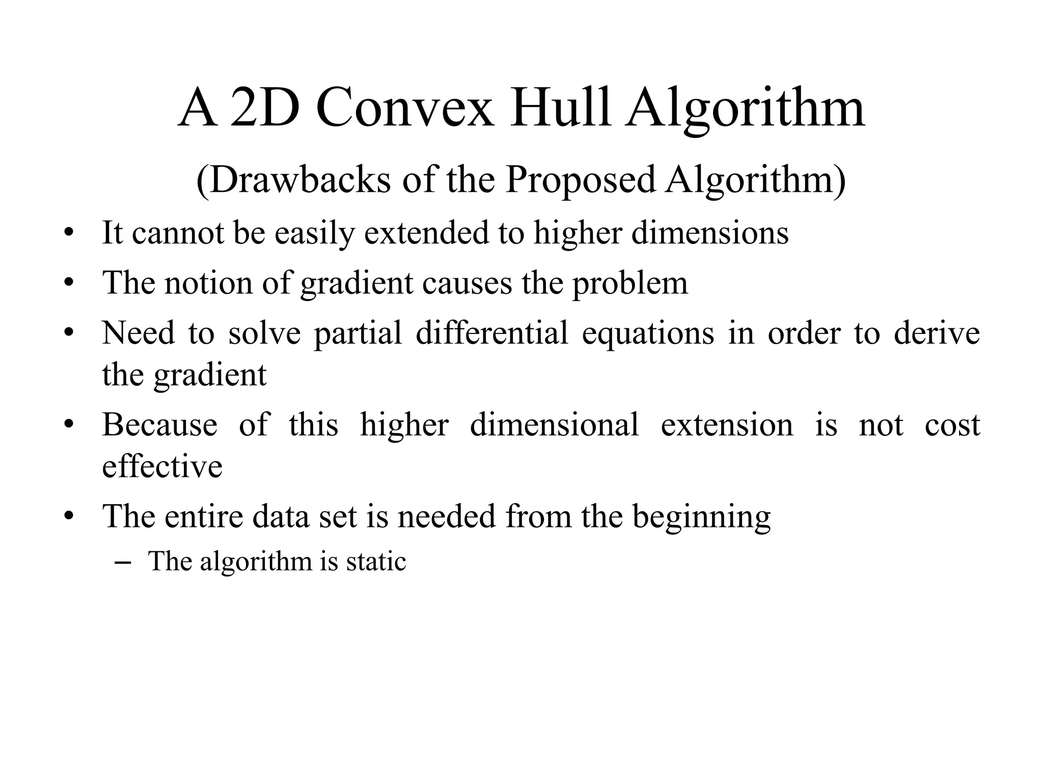 A 2D Convex Hull Algorithm
(Drawbacks of the Proposed Algorithm)
• It cannot be easily extended to higher dimensions
• The notion of gradient causes the problem
• Need to solve partial differential equations in order to derive
the gradient
• Because of this higher dimensional extension is not cost
effective
• The entire data set is needed from the beginning
– The algorithm is static
 