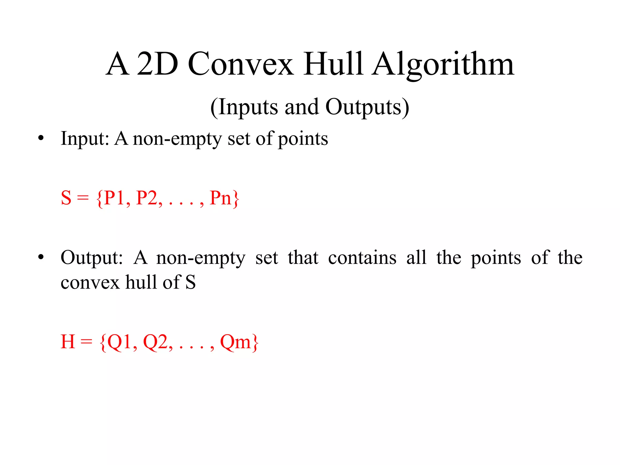 A 2D Convex Hull Algorithm
(Inputs and Outputs)
• Input: A non-empty set of points
S = {P1, P2, . . . , Pn}
• Output: A non-empty set that contains all the points of the
convex hull of S
H = {Q1, Q2, . . . , Qm}
 