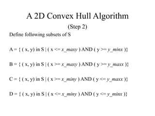 A 2D Convex Hull Algorithm
(Step 2)
Define following subsets of S
A = { ( x, y) in S | ( x <= x_maxy ) AND ( y >= y_minx )}
B = { ( x, y) in S | ( x >= x_maxy ) AND ( y >= y_maxx )}
C = { ( x, y) in S | ( x >= x_miny ) AND ( y <= y_maxx )}
D = { ( x, y) in S | ( x <= x_miny ) AND ( y <= y_minx )}
 