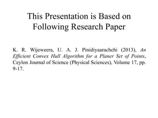 This Presentation is Based on
Following Research Paper
K. R. Wijeweera, U. A. J. Pinidiyaarachchi (2013), An
Efficient Convex Hull Algorithm for a Planer Set of Points,
Ceylon Journal of Science (Physical Sciences), Volume 17, pp.
9-17.
 