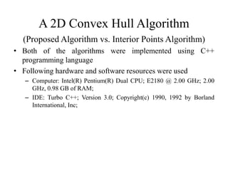 A 2D Convex Hull Algorithm
(Proposed Algorithm vs. Interior Points Algorithm)
• Both of the algorithms were implemented using C++
programming language
• Following hardware and software resources were used
– Computer: Intel(R) Pentium(R) Dual CPU; E2180 @ 2.00 GHz; 2.00
GHz, 0.98 GB of RAM;
– IDE: Turbo C++; Version 3.0; Copyright(c) 1990, 1992 by Borland
International, Inc;
 