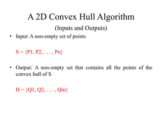 A 2D Convex Hull Algorithm
(Inputs and Outputs)
• Input: A non-empty set of points
S = {P1, P2, . . . , Pn}
• Output: A non-empty set that contains all the points of the
convex hull of S
H = {Q1, Q2, . . . , Qm}
 