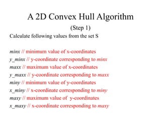 A 2D Convex Hull Algorithm
(Step 1)
Calculate following values from the set S
minx // minimum value of x-coordinates
y_minx // y-coordinate corresponding to minx
maxx // maximum value of x-coordinates
y_maxx // y-coordinate corresponding to maxx
miny // minimum value of y-coordinates
x_miny // x-coordinate corresponding to miny
maxy // maximum value of y-coordinates
x_maxy // x-coordinate corresponding to maxy
 