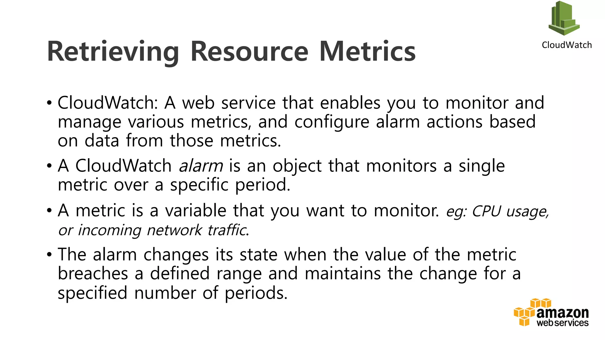 v	
  
Retrieving Resource Metrics
•  CloudWatch: A web service that enables you to monitor and
manage various metrics, and configure alarm actions based
on data from those metrics.
•  A CloudWatch alarm is an object that monitors a single
metric over a specific period.
•  A metric is a variable that you want to monitor. eg: CPU usage,
or incoming network traffic.
•  The alarm changes its state when the value of the metric
breaches a defined range and maintains the change for a
specified number of periods.
CloudWatch	
  
 