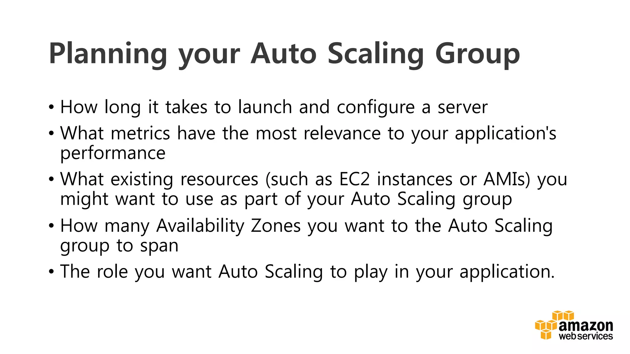 v	
  
Planning your Auto Scaling Group
•  How long it takes to launch and configure a server
•  What metrics have the most relevance to your application's
performance
•  What existing resources (such as EC2 instances or AMIs) you
might want to use as part of your Auto Scaling group
•  How many Availability Zones you want to the Auto Scaling
group to span
•  The role you want Auto Scaling to play in your application.
 